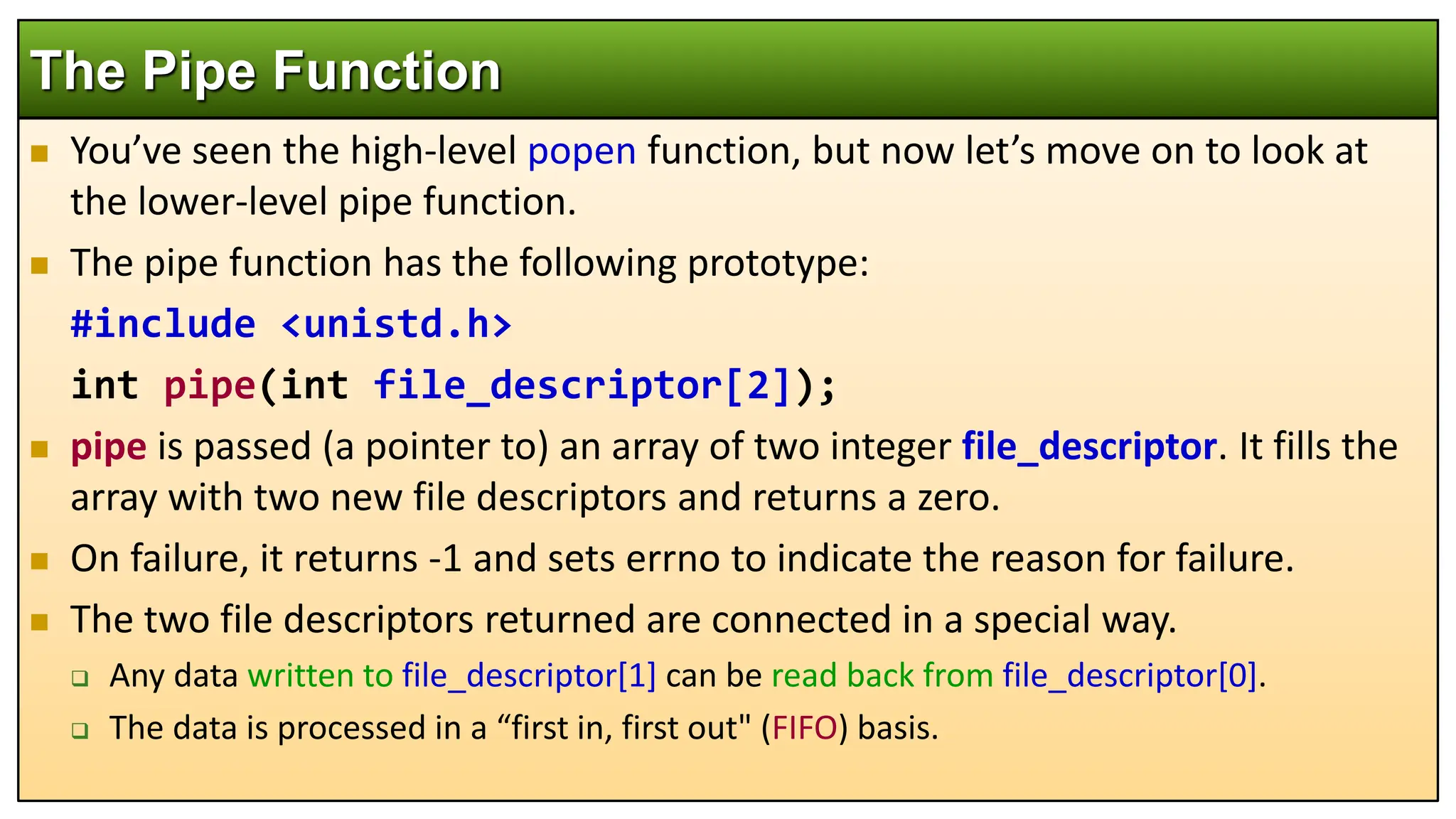  You’ve seen the high-level popen function, but now let’s move on to look at
the lower-level pipe function.
 The pipe function has the following prototype:
#include <unistd.h>
int pipe(int file_descriptor[2]);
 pipe is passed (a pointer to) an array of two integer file_descriptor. It fills the
array with two new file descriptors and returns a zero.
 On failure, it returns -1 and sets errno to indicate the reason for failure.
 The two file descriptors returned are connected in a special way.
 Any data written to file_descriptor[1] can be read back from file_descriptor[0].
 The data is processed in a “first in, first out" (FIFO) basis.
The Pipe Function
 