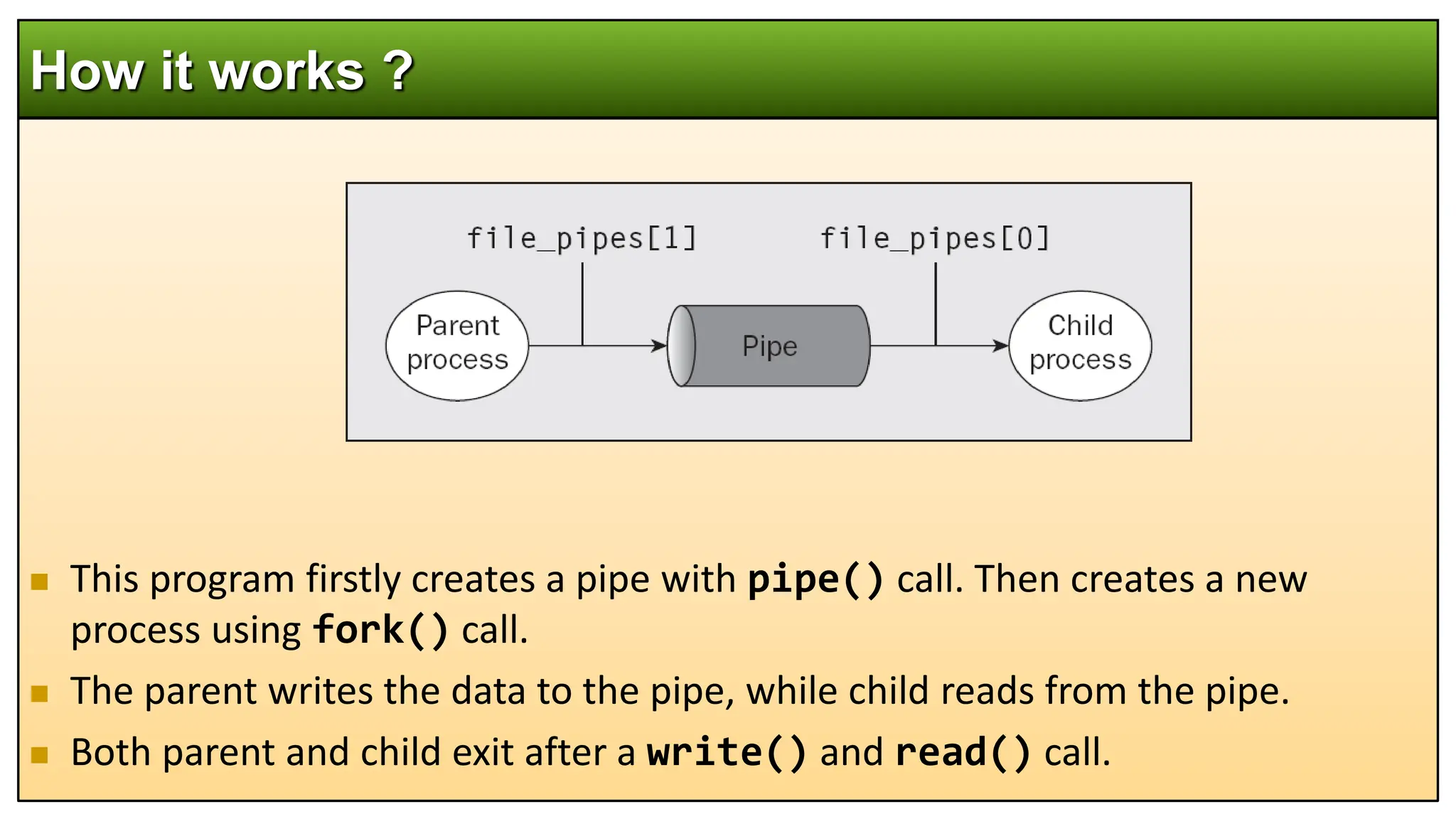  This program firstly creates a pipe with pipe() call. Then creates a new
process using fork() call.
 The parent writes the data to the pipe, while child reads from the pipe.
 Both parent and child exit after a write() and read() call.
How it works ?
 