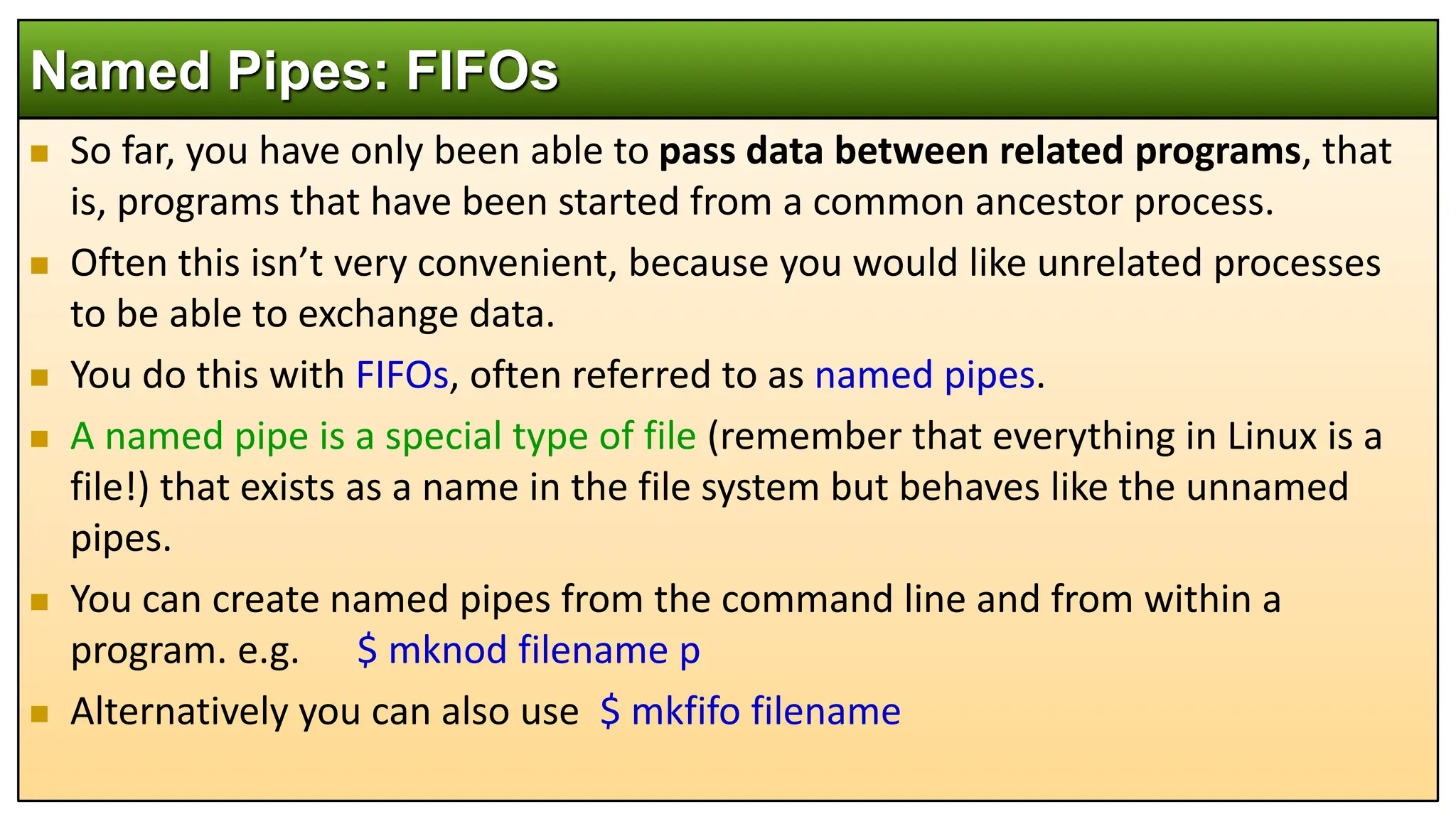  So far, you have only been able to pass data between related programs, that
is, programs that have been started from a common ancestor process.
 Often this isn’t very convenient, because you would like unrelated processes
to be able to exchange data.
 You do this with FIFOs, often referred to as named pipes.
 A named pipe is a special type of file (remember that everything in Linux is a
file!) that exists as a name in the file system but behaves like the unnamed
pipes.
 You can create named pipes from the command line and from within a
program. e.g. $ mknod filename p
 Alternatively you can also use $ mkfifo filename
Named Pipes: FIFOs
 