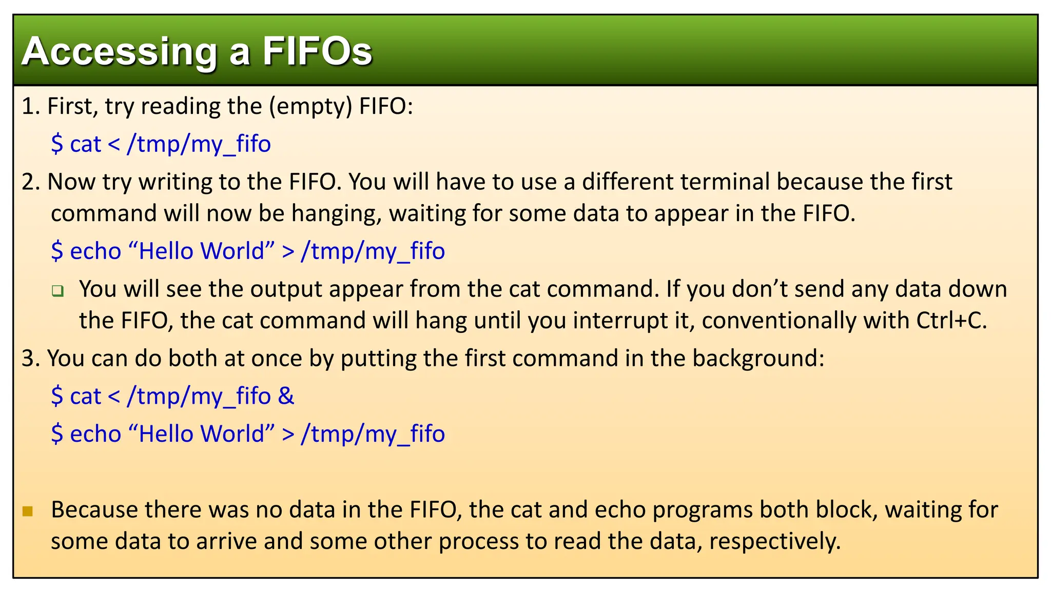1. First, try reading the (empty) FIFO:
$ cat < /tmp/my_fifo
2. Now try writing to the FIFO. You will have to use a different terminal because the first
command will now be hanging, waiting for some data to appear in the FIFO.
$ echo “Hello World” > /tmp/my_fifo
 You will see the output appear from the cat command. If you don’t send any data down
the FIFO, the cat command will hang until you interrupt it, conventionally with Ctrl+C.
3. You can do both at once by putting the first command in the background:
$ cat < /tmp/my_fifo &
$ echo “Hello World” > /tmp/my_fifo
 Because there was no data in the FIFO, the cat and echo programs both block, waiting for
some data to arrive and some other process to read the data, respectively.
Accessing a FIFOs
 