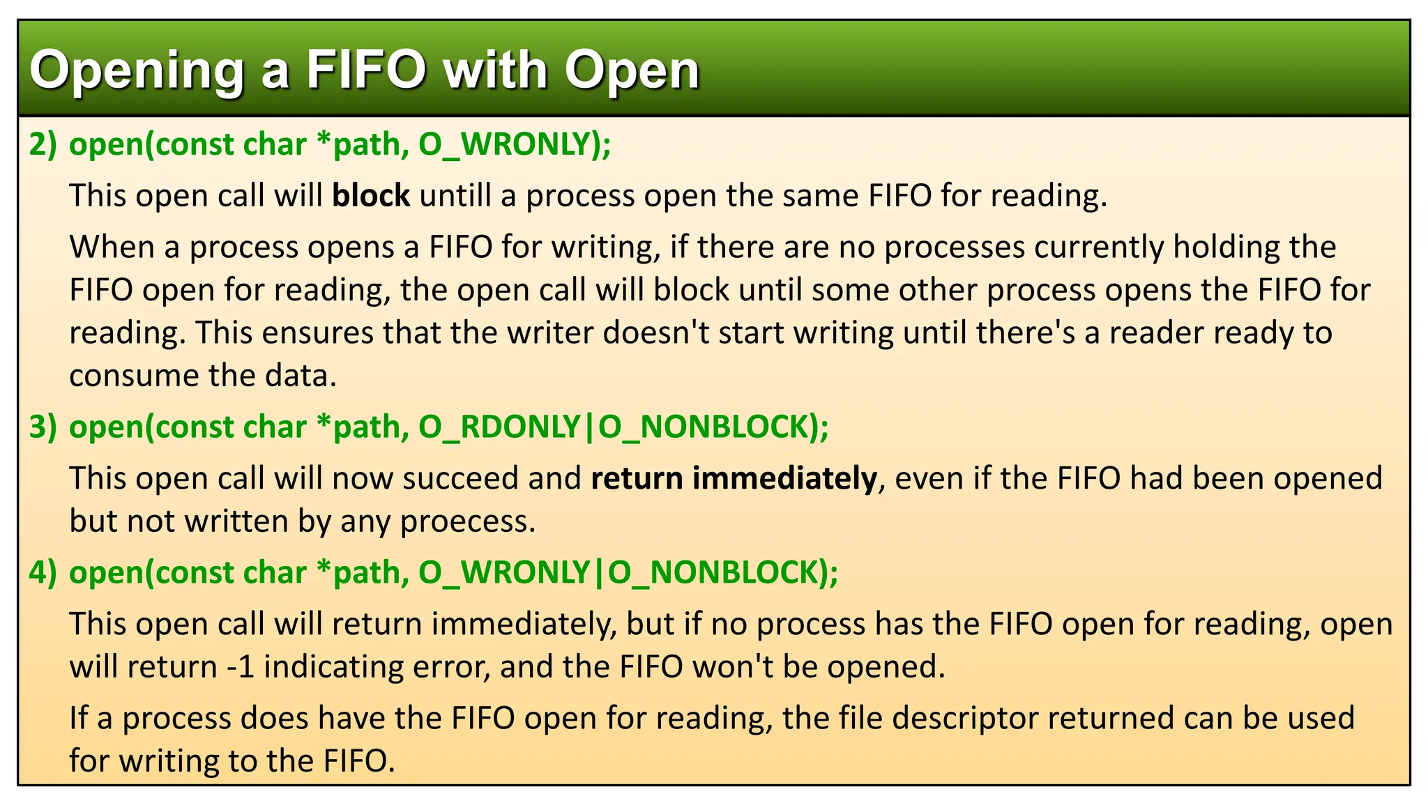 2) open(const char *path, O_WRONLY);
This open call will block untill a process open the same FIFO for reading.
When a process opens a FIFO for writing, if there are no processes currently holding the
FIFO open for reading, the open call will block until some other process opens the FIFO for
reading. This ensures that the writer doesn't start writing until there's a reader ready to
consume the data.
3) open(const char *path, O_RDONLY|O_NONBLOCK);
This open call will now succeed and return immediately, even if the FIFO had been opened
but not written by any proecess.
4) open(const char *path, O_WRONLY|O_NONBLOCK);
This open call will return immediately, but if no process has the FIFO open for reading, open
will return -1 indicating error, and the FIFO won't be opened.
If a process does have the FIFO open for reading, the file descriptor returned can be used
for writing to the FIFO.
Opening a FIFO with Open
 