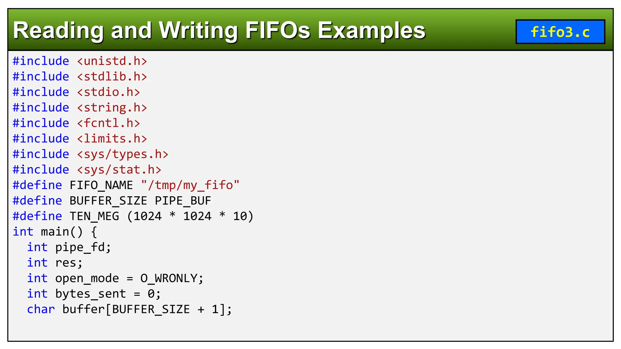 #include <unistd.h>
#include <stdlib.h>
#include <stdio.h>
#include <string.h>
#include <fcntl.h>
#include <limits.h>
#include <sys/types.h>
#include <sys/stat.h>
#define FIFO_NAME "/tmp/my_fifo"
#define BUFFER_SIZE PIPE_BUF
#define TEN_MEG (1024 * 1024 * 10)
int main() {
int pipe_fd;
int res;
int open_mode = O_WRONLY;
int bytes_sent = 0;
char buffer[BUFFER_SIZE + 1];
Reading and Writing FIFOs Examples fifo3.c
 