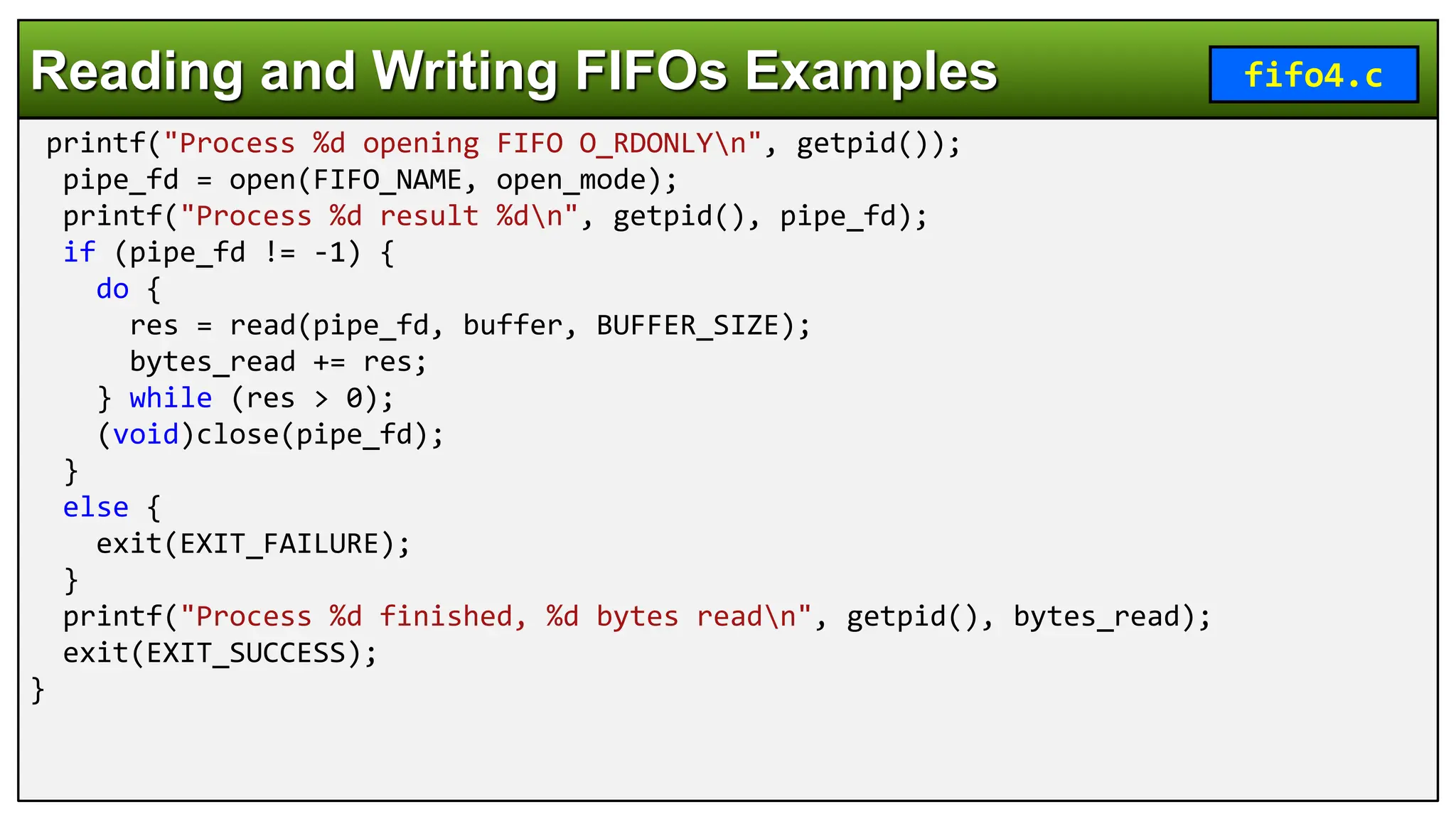 printf("Process %d opening FIFO O_RDONLYn", getpid());
pipe_fd = open(FIFO_NAME, open_mode);
printf("Process %d result %dn", getpid(), pipe_fd);
if (pipe_fd != -1) {
do {
res = read(pipe_fd, buffer, BUFFER_SIZE);
bytes_read += res;
} while (res > 0);
(void)close(pipe_fd);
}
else {
exit(EXIT_FAILURE);
}
printf("Process %d finished, %d bytes readn", getpid(), bytes_read);
exit(EXIT_SUCCESS);
}
Reading and Writing FIFOs Examples fifo4.c
 