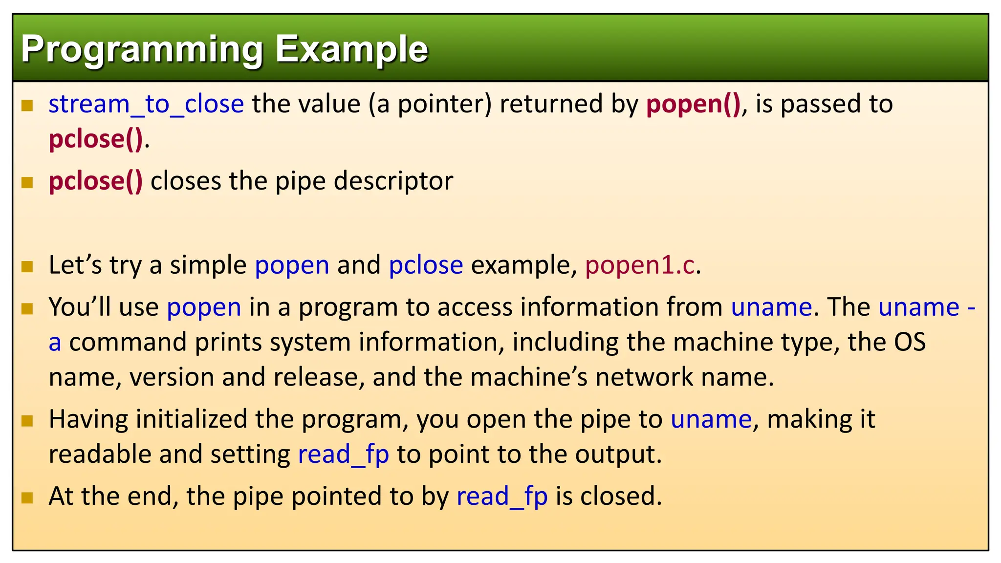  stream_to_close the value (a pointer) returned by popen(), is passed to
pclose().
 pclose() closes the pipe descriptor
 Let’s try a simple popen and pclose example, popen1.c.
 You’ll use popen in a program to access information from uname. The uname -
a command prints system information, including the machine type, the OS
name, version and release, and the machine’s network name.
 Having initialized the program, you open the pipe to uname, making it
readable and setting read_fp to point to the output.
 At the end, the pipe pointed to by read_fp is closed.
Programming Example
 