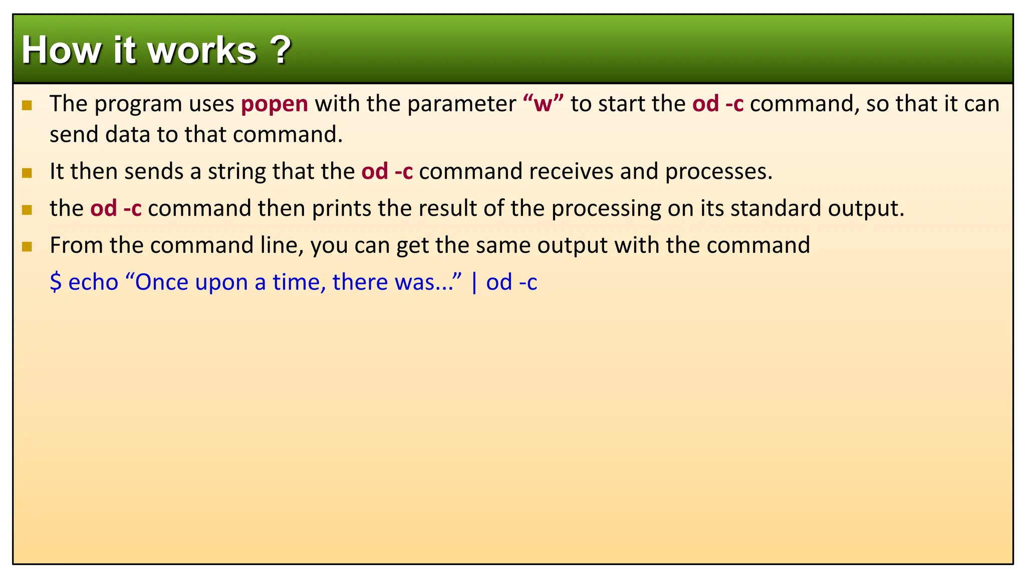  The program uses popen with the parameter “w” to start the od -c command, so that it can
send data to that command.
 It then sends a string that the od -c command receives and processes.
 the od -c command then prints the result of the processing on its standard output.
 From the command line, you can get the same output with the command
$ echo “Once upon a time, there was...” | od -c
How it works ?
 