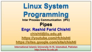 Linux System
Programming
Inter Process Communication (IPC)
Pipes
Engr. Rashid Farid Chishti
chishti@iiu.edu.pk
https://youtube.com/rfchishti
https://sites.google.com/site/chishti
 