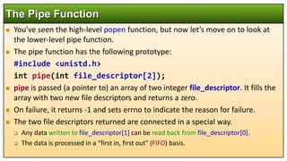 You’ve seen the high-level popen function, but now let’s move on to look at
the lower-level pipe function.
 The pipe function has the following prototype:
#include <unistd.h>
int pipe(int file_descriptor[2]);
 pipe is passed (a pointer to) an array of two integer file_descriptor. It fills the
array with two new file descriptors and returns a zero.
 On failure, it returns -1 and sets errno to indicate the reason for failure.
 The two file descriptors returned are connected in a special way.
 Any data written to file_descriptor[1] can be read back from file_descriptor[0].
 The data is processed in a “first in, first out" (FIFO) basis.
The Pipe Function
 