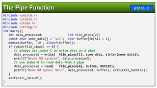 #include <unistd.h>
#include <stdlib.h>
#include <stdio.h>
#include <string.h>
int main(){
int data_processed; int file_pipes[2];
const char some_data[] = "123"; char buffer[BUFSIZ + 1];
memset(buffer, '0', sizeof(buffer));
if (pipe(file_pipes) == 0) {
// always use index 1 to write data on a pipe
data_processed = write( file_pipes[1], some_data, strlen(some_data));
printf("Wrote %d bytesn", data_processed);
// use index 0 to read data from a pipe
data_processed = read( file_pipes[0], buffer, BUFSIZ);
printf("Read %d bytes: %sn", data_processed, buffer); exit(EXIT_SUCCESS);
}
exit(EXIT_FAILURE);
}
The Pipe Function pipe1.c
 