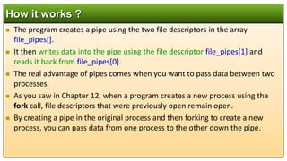  The program creates a pipe using the two file descriptors in the array
file_pipes[].
 It then writes data into the pipe using the file descriptor file_pipes[1] and
reads it back from file_pipes[0].
 The real advantage of pipes comes when you want to pass data between two
processes.
 As you saw in Chapter 12, when a program creates a new process using the
fork call, file descriptors that were previously open remain open.
 By creating a pipe in the original process and then forking to create a new
process, you can pass data from one process to the other down the pipe.
How it works ?
 