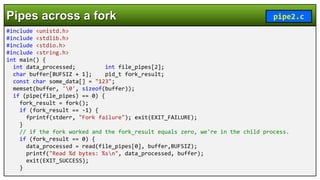 #include <unistd.h>
#include <stdlib.h>
#include <stdio.h>
#include <string.h>
int main() {
int data_processed; int file_pipes[2];
char buffer[BUFSIZ + 1]; pid_t fork_result;
const char some_data[] = "123";
memset(buffer, '0', sizeof(buffer));
if (pipe(file_pipes) == 0) {
fork_result = fork();
if (fork_result == -1) {
fprintf(stderr, "Fork failure"); exit(EXIT_FAILURE);
}
// if the fork worked and the fork_result equals zero, we're in the child process.
if (fork_result == 0) {
data_processed = read(file_pipes[0], buffer,BUFSIZ);
printf("Read %d bytes: %sn", data_processed, buffer);
exit(EXIT_SUCCESS);
}
Pipes across a fork pipe2.c
 