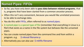  So far, you have only been able to pass data between related programs, that
is, programs that have been started from a common ancestor process.
 Often this isn’t very convenient, because you would like unrelated processes
to be able to exchange data.
 You do this with FIFOs, often referred to as named pipes.
 A named pipe is a special type of file (remember that everything in Linux is a
file!) that exists as a name in the file system but behaves like the unnamed
pipes.
 You can create named pipes from the command line and from within a
program. e.g. $ mknod filename p
 Alternatively you can also use $ mkfifo filename
Named Pipes: FIFOs
 