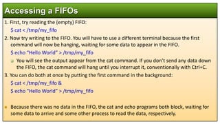 1. First, try reading the (empty) FIFO:
$ cat < /tmp/my_fifo
2. Now try writing to the FIFO. You will have to use a different terminal because the first
command will now be hanging, waiting for some data to appear in the FIFO.
$ echo “Hello World” > /tmp/my_fifo
 You will see the output appear from the cat command. If you don’t send any data down
the FIFO, the cat command will hang until you interrupt it, conventionally with Ctrl+C.
3. You can do both at once by putting the first command in the background:
$ cat < /tmp/my_fifo &
$ echo “Hello World” > /tmp/my_fifo
 Because there was no data in the FIFO, the cat and echo programs both block, waiting for
some data to arrive and some other process to read the data, respectively.
Accessing a FIFOs
 