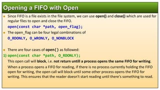  Since FIFO is a file exists in the file system, we can use open() and close() which are used for
regular files to open and close the FIFO.
open(const char *path, open_flag);
 The open_flag can be four legal combinations of
O_RDONLY, O_WRONLY, O_NONBLOCK
 There are four cases of open() as followed:
1) open(const char *path, O_RDONLY);
This open call will block, i.e. not return untill a process opens the same FIFO for writing.
When a process opens a FIFO for reading, if there is no process currently holding the FIFO
open for writing, the open call will block until some other process opens the FIFO for
writing. This ensures that the reader doesn't start reading until there's something to read.
Opening a FIFO with Open
 