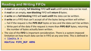  A read on an empty, full blocking FIFO will wait untill some data can be read.
 A read on an empty, non-blocking FIFO will return 0 bytes.
 A write on a full blocking FIFO will wait untill the data can be written.
 A write on a FIFO that can't accept all of the bytes being written will either:
 Fail if the request is the PIPE-BUF bytes or less and the data can't be written.
 Write part of the data if the request is more than PIPE-BUF bytes, returning
the number of bytes actually been written.
 The size of the FIFO is important consideration. There is a system-imposed
limitation on how much data can be in FIFO at any one time. This is defined in
< limits.h >
#define PIPE_BUF 4096
Reading and Writing FIFOs
 