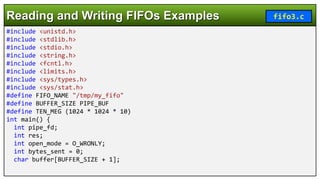 #include <unistd.h>
#include <stdlib.h>
#include <stdio.h>
#include <string.h>
#include <fcntl.h>
#include <limits.h>
#include <sys/types.h>
#include <sys/stat.h>
#define FIFO_NAME "/tmp/my_fifo"
#define BUFFER_SIZE PIPE_BUF
#define TEN_MEG (1024 * 1024 * 10)
int main() {
int pipe_fd;
int res;
int open_mode = O_WRONLY;
int bytes_sent = 0;
char buffer[BUFFER_SIZE + 1];
Reading and Writing FIFOs Examples fifo3.c
 