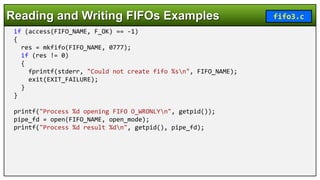 if (access(FIFO_NAME, F_OK) == -1)
{
res = mkfifo(FIFO_NAME, 0777);
if (res != 0)
{
fprintf(stderr, "Could not create fifo %sn", FIFO_NAME);
exit(EXIT_FAILURE);
}
}
printf("Process %d opening FIFO O_WRONLYn", getpid());
pipe_fd = open(FIFO_NAME, open_mode);
printf("Process %d result %dn", getpid(), pipe_fd);
Reading and Writing FIFOs Examples fifo3.c
 