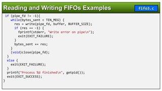 if (pipe_fd != -1){
while(bytes_sent < TEN_MEG) {
res = write(pipe_fd, buffer, BUFFER_SIZE);
if (res == -1) {
fprintf(stderr, "Write error on pipen");
exit(EXIT_FAILURE);
}
bytes_sent += res;
}
(void)close(pipe_fd);
}
else {
exit(EXIT_FAILURE);
}
printf("Process %d finishedn", getpid());
exit(EXIT_SUCCESS);
}
Reading and Writing FIFOs Examples fifo3.c
 