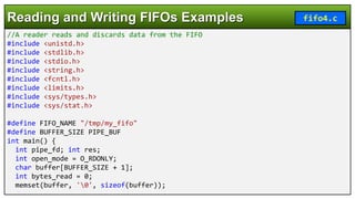 //A reader reads and discards data from the FIFO
#include <unistd.h>
#include <stdlib.h>
#include <stdio.h>
#include <string.h>
#include <fcntl.h>
#include <limits.h>
#include <sys/types.h>
#include <sys/stat.h>
#define FIFO_NAME "/tmp/my_fifo"
#define BUFFER_SIZE PIPE_BUF
int main() {
int pipe_fd; int res;
int open_mode = O_RDONLY;
char buffer[BUFFER_SIZE + 1];
int bytes_read = 0;
memset(buffer, '0', sizeof(buffer));
Reading and Writing FIFOs Examples fifo4.c
 