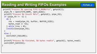 printf("Process %d opening FIFO O_RDONLYn", getpid());
pipe_fd = open(FIFO_NAME, open_mode);
printf("Process %d result %dn", getpid(), pipe_fd);
if (pipe_fd != -1) {
do {
res = read(pipe_fd, buffer, BUFFER_SIZE);
bytes_read += res;
} while (res > 0);
(void)close(pipe_fd);
}
else {
exit(EXIT_FAILURE);
}
printf("Process %d finished, %d bytes readn", getpid(), bytes_read);
exit(EXIT_SUCCESS);
}
Reading and Writing FIFOs Examples fifo4.c
 