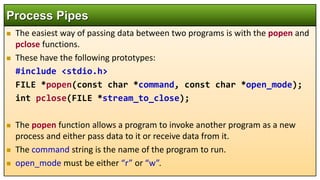  The easiest way of passing data between two programs is with the popen and
pclose functions.
 These have the following prototypes:
#include <stdio.h>
FILE *popen(const char *command, const char *open_mode);
int pclose(FILE *stream_to_close);
 The popen function allows a program to invoke another program as a new
process and either pass data to it or receive data from it.
 The command string is the name of the program to run.
 open_mode must be either “r” or “w”.
Process Pipes
 