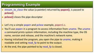  stream_to_close the value (a pointer) returned by popen(), is passed to
pclose().
 pclose() closes the pipe descriptor
 Let’s try a simple popen and pclose example, popen1.c.
 You’ll use popen in a program to access information from uname. The uname -
a command prints system information, including the machine type, the OS
name, version and release, and the machine’s network name.
 Having initialized the program, you open the pipe to uname, making it
readable and setting read_fp to point to the output.
 At the end, the pipe pointed to by read_fp is closed.
Programming Example
 