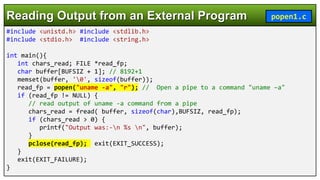 #include <unistd.h> #include <stdlib.h>
#include <stdio.h> #include <string.h>
int main(){
int chars_read; FILE *read_fp;
char buffer[BUFSIZ + 1]; // 8192+1
memset(buffer, '0', sizeof(buffer));
read_fp = popen("uname -a", "r"); // Open a pipe to a command "uname –a"
if (read_fp != NULL) {
// read output of uname -a command from a pipe
chars_read = fread( buffer, sizeof(char),BUFSIZ, read_fp);
if (chars_read > 0) {
printf("Output was:-n %s n", buffer);
}
pclose(read_fp); exit(EXIT_SUCCESS);
}
exit(EXIT_FAILURE);
}
Reading Output from an External Program popen1.c
 