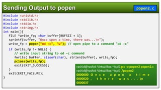 #include <unistd.h>
#include <stdlib.h>
#include <stdio.h>
#include <string.h>
int main(){
FILE *write_fp; char buffer[BUFSIZ + 1];
sprintf(buffer, "Once upon a time, there was...n");
write_fp = popen("od -c", "w"); // open pipe to a command "od -c"
if (write_fp != NULL) {
// write input string to od –c command
fwrite( buffer, sizeof(char), strlen(buffer), write_fp);
pclose(write_fp);
exit(EXIT_SUCCESS);
}
exit(EXIT_FAILURE);
}
Sending Output to popen popen2.c
rashid@rashid-VirtualBox:~/sp$ gcc -o popen2 popen2.c
rashid@rashid-VirtualBox:~/sp$ ./popen2
0000000 O n c e u p o n a t i m e
0000020 , t h e r e w a s . . . n
0000037
 