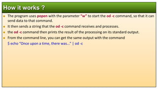  The program uses popen with the parameter “w” to start the od -c command, so that it can
send data to that command.
 It then sends a string that the od -c command receives and processes.
 the od -c command then prints the result of the processing on its standard output.
 From the command line, you can get the same output with the command
$ echo “Once upon a time, there was...” | od -c
How it works ?
 