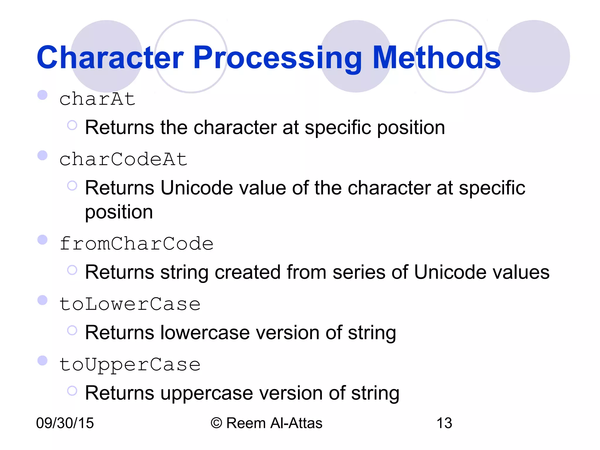 09/30/15 © Reem Al-Attas 13
Character Processing Methods
 charAt
 Returns the character at specific position
 charCodeAt
 Returns Unicode value of the character at specific
position
 fromCharCode
 Returns string created from series of Unicode values
 toLowerCase
 Returns lowercase version of string
 toUpperCase
 Returns uppercase version of string
 