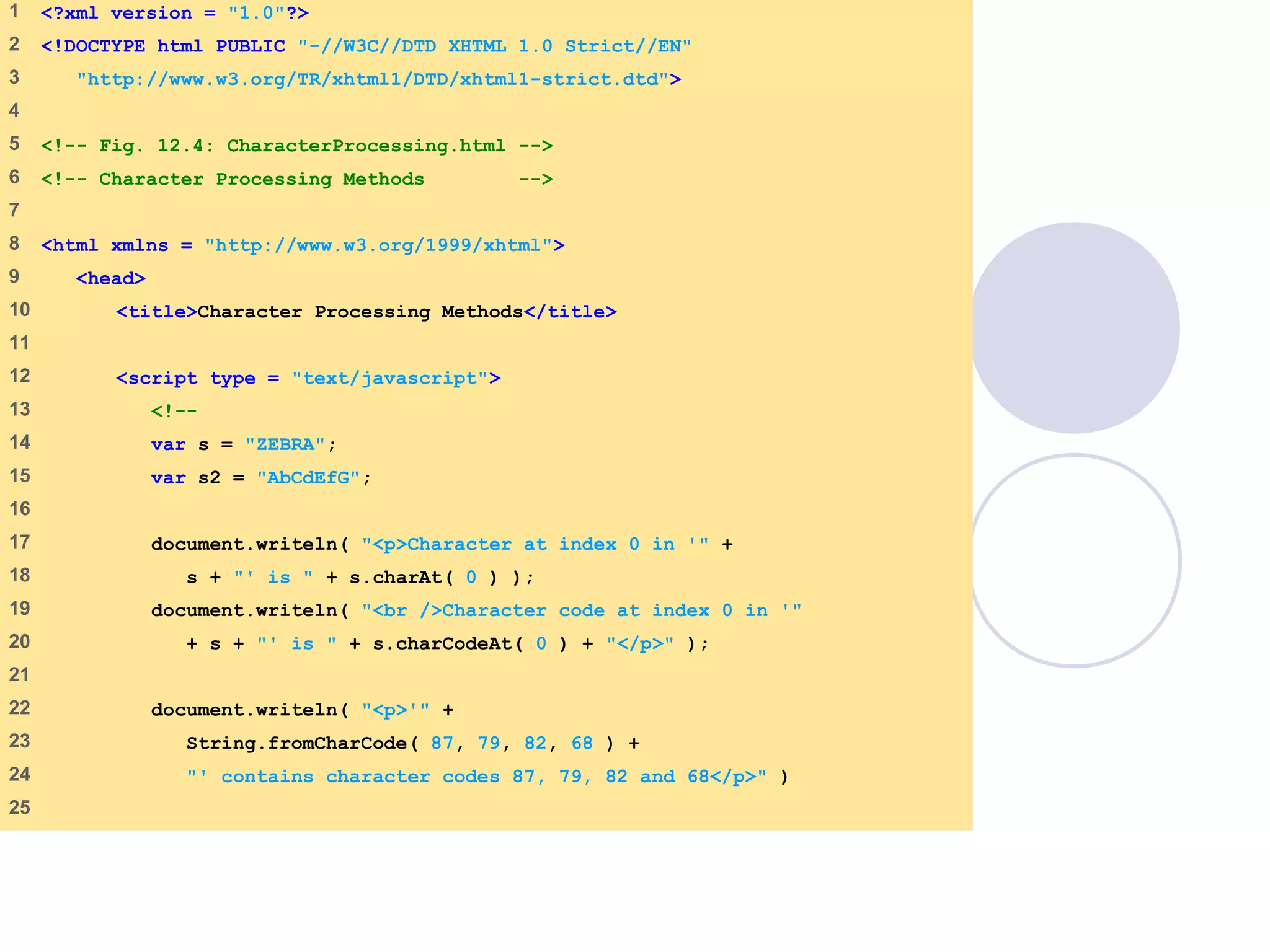 1 <?xml version = "1.0"?>
2 <!DOCTYPE html PUBLIC "-//W3C//DTD XHTML 1.0 Strict//EN"
3 "http://www.w3.org/TR/xhtml1/DTD/xhtml1-strict.dtd">
4
5 <!-- Fig. 12.4: CharacterProcessing.html -->
6 <!-- Character Processing Methods -->
7
8 <html xmlns = "http://www.w3.org/1999/xhtml">
9 <head>
10 <title>Character Processing Methods</title>
11
12 <script type = "text/javascript">
13 <!--
14 var s = "ZEBRA";
15 var s2 = "AbCdEfG";
16
17 document.writeln( "<p>Character at index 0 in '" +
18 s + "' is " + s.charAt( 0 ) );
19 document.writeln( "<br />Character code at index 0 in '"
20 + s + "' is " + s.charCodeAt( 0 ) + "</p>" );
21
22 document.writeln( "<p>'" +
23 String.fromCharCode( 87, 79, 82, 68 ) +
24 "' contains character codes 87, 79, 82 and 68</p>" )
25
 