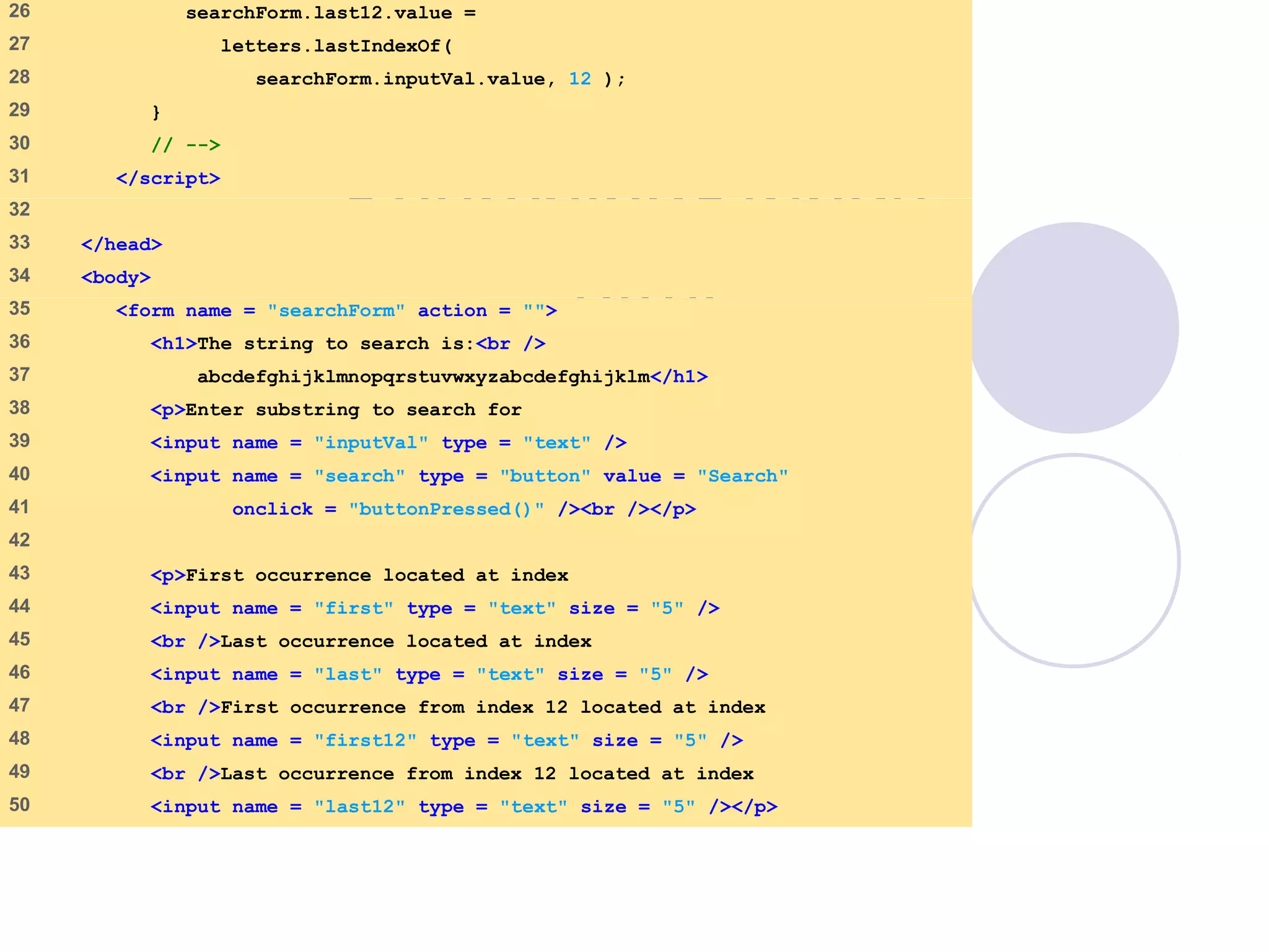 SearchingStrings
.html
2 of 3
26 searchForm.last12.value =
27 letters.lastIndexOf(
28 searchForm.inputVal.value, 12 );
29 }
30 // -->
31 </script>
32
33 </head>
34 <body>
35 <form name = "searchForm" action = "">
36 <h1>The string to search is:<br />
37 abcdefghijklmnopqrstuvwxyzabcdefghijklm</h1>
38 <p>Enter substring to search for
39 <input name = "inputVal" type = "text" />
40 <input name = "search" type = "button" value = "Search"
41 onclick = "buttonPressed()" /><br /></p>
42
43 <p>First occurrence located at index
44 <input name = "first" type = "text" size = "5" />
45 <br />Last occurrence located at index
46 <input name = "last" type = "text" size = "5" />
47 <br />First occurrence from index 12 located at index
48 <input name = "first12" type = "text" size = "5" />
49 <br />Last occurrence from index 12 located at index
50 <input name = "last12" type = "text" size = "5" /></p>
 