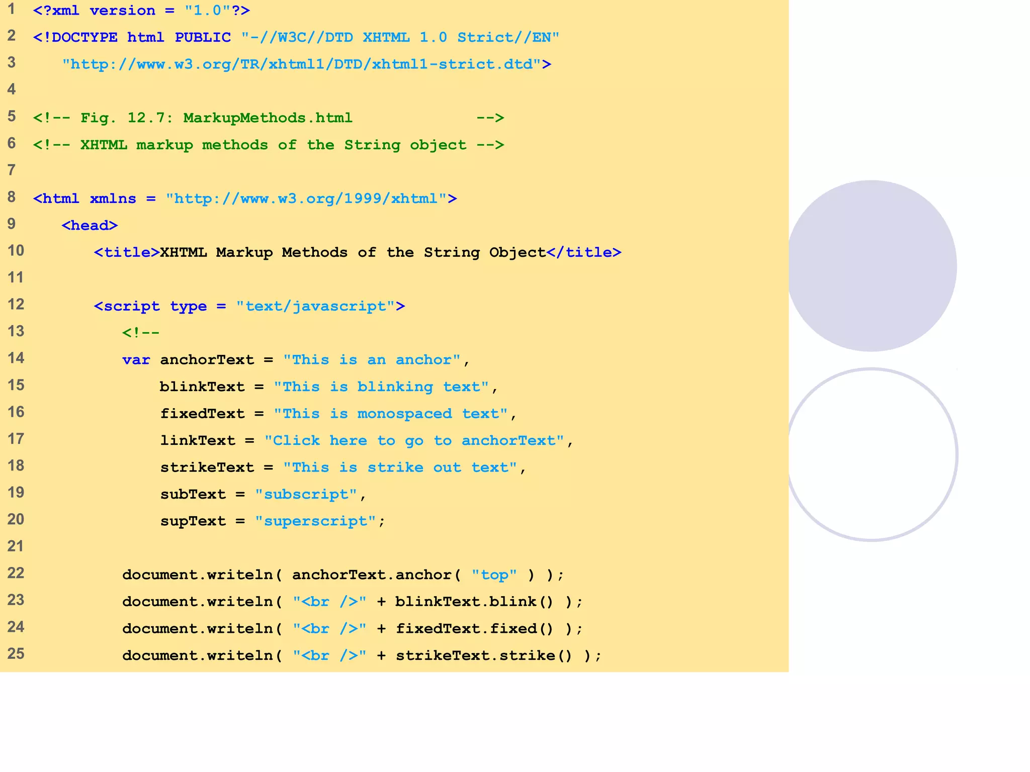 MarkupMethods.ht
1 of 2
1 <?xml version = "1.0"?>
2 <!DOCTYPE html PUBLIC "-//W3C//DTD XHTML 1.0 Strict//EN"
3 "http://www.w3.org/TR/xhtml1/DTD/xhtml1-strict.dtd">
4
5 <!-- Fig. 12.7: MarkupMethods.html -->
6 <!-- XHTML markup methods of the String object -->
7
8 <html xmlns = "http://www.w3.org/1999/xhtml">
9 <head>
10 <title>XHTML Markup Methods of the String Object</title>
11
12 <script type = "text/javascript">
13 <!--
14 var anchorText = "This is an anchor",
15 blinkText = "This is blinking text",
16 fixedText = "This is monospaced text",
17 linkText = "Click here to go to anchorText",
18 strikeText = "This is strike out text",
19 subText = "subscript",
20 supText = "superscript";
21
22 document.writeln( anchorText.anchor( "top" ) );
23 document.writeln( "<br />" + blinkText.blink() );
24 document.writeln( "<br />" + fixedText.fixed() );
25 document.writeln( "<br />" + strikeText.strike() );
 