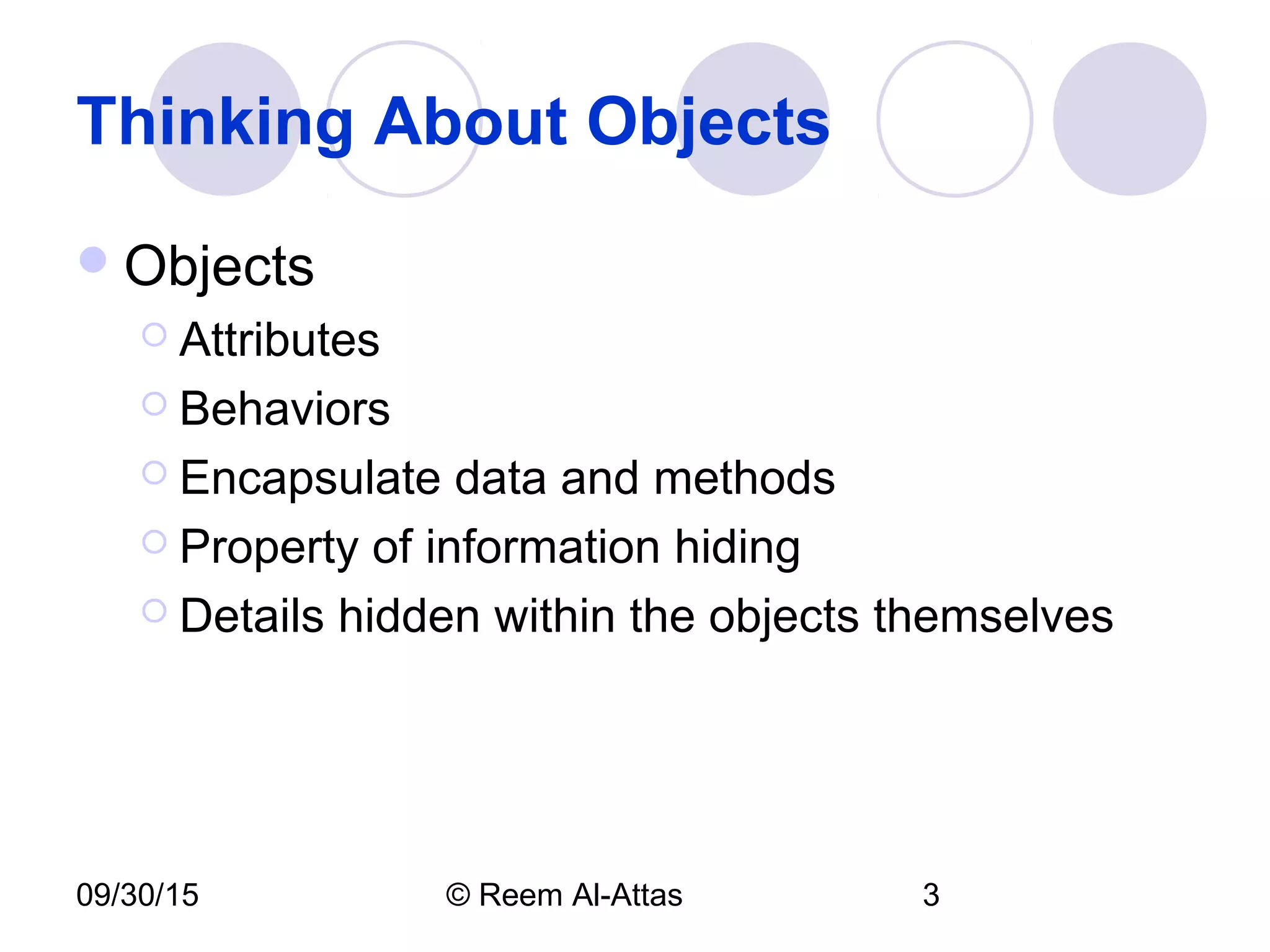 09/30/15 © Reem Al-Attas 3
Thinking About Objects
Objects
 Attributes
 Behaviors
 Encapsulate data and methods
 Property of information hiding
 Details hidden within the objects themselves
 