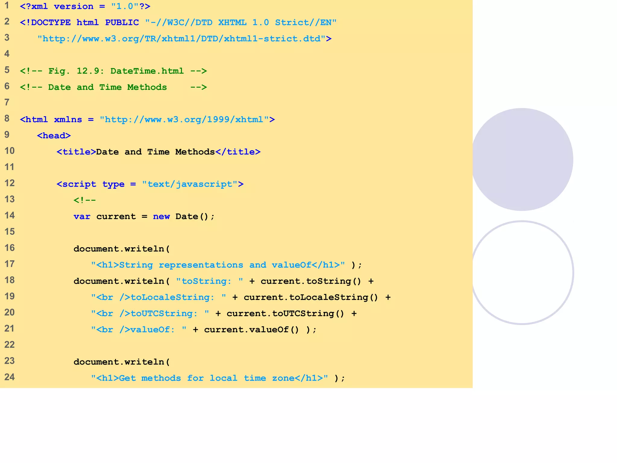 DateTime.html
1 of 3
1 <?xml version = "1.0"?>
2 <!DOCTYPE html PUBLIC "-//W3C//DTD XHTML 1.0 Strict//EN"
3 "http://www.w3.org/TR/xhtml1/DTD/xhtml1-strict.dtd">
4
5 <!-- Fig. 12.9: DateTime.html -->
6 <!-- Date and Time Methods -->
7
8 <html xmlns = "http://www.w3.org/1999/xhtml">
9 <head>
10 <title>Date and Time Methods</title>
11
12 <script type = "text/javascript">
13 <!--
14 var current = new Date();
15
16 document.writeln(
17 "<h1>String representations and valueOf</h1>" );
18 document.writeln( "toString: " + current.toString() +
19 "<br />toLocaleString: " + current.toLocaleString() +
20 "<br />toUTCString: " + current.toUTCString() +
21 "<br />valueOf: " + current.valueOf() );
22
23 document.writeln(
24 "<h1>Get methods for local time zone</h1>" );
 