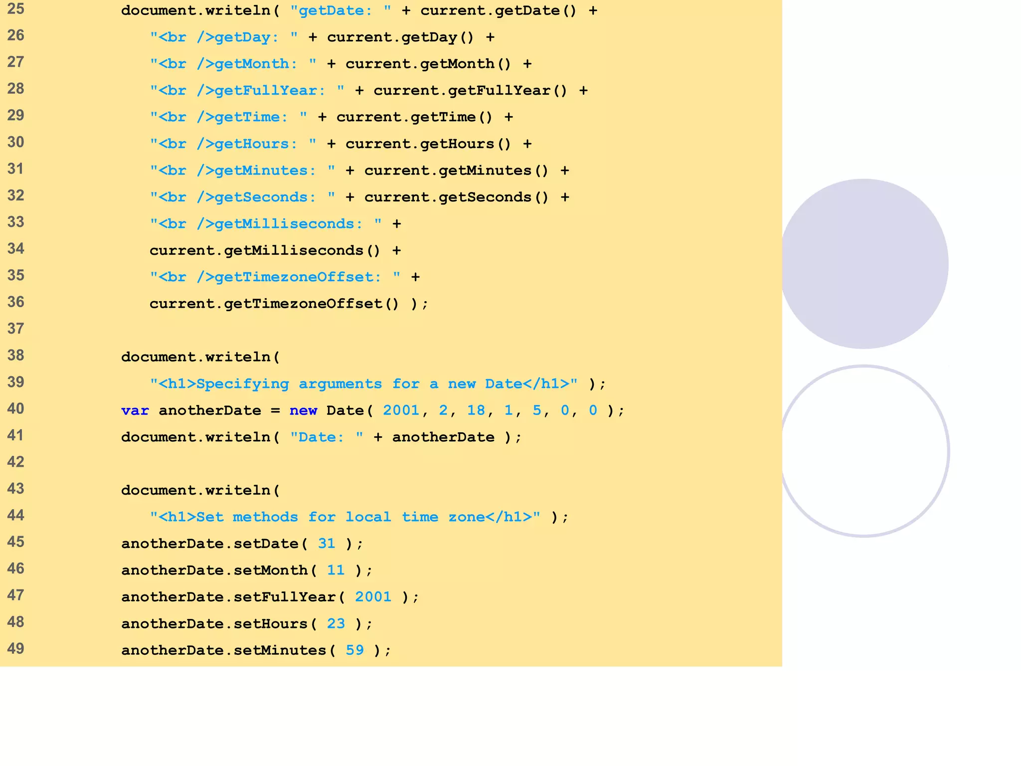 DateTime.html
2 of 3
25 document.writeln( "getDate: " + current.getDate() +
26 "<br />getDay: " + current.getDay() +
27 "<br />getMonth: " + current.getMonth() +
28 "<br />getFullYear: " + current.getFullYear() +
29 "<br />getTime: " + current.getTime() +
30 "<br />getHours: " + current.getHours() +
31 "<br />getMinutes: " + current.getMinutes() +
32 "<br />getSeconds: " + current.getSeconds() +
33 "<br />getMilliseconds: " +
34 current.getMilliseconds() +
35 "<br />getTimezoneOffset: " +
36 current.getTimezoneOffset() );
37
38 document.writeln(
39 "<h1>Specifying arguments for a new Date</h1>" );
40 var anotherDate = new Date( 2001, 2, 18, 1, 5, 0, 0 );
41 document.writeln( "Date: " + anotherDate );
42
43 document.writeln(
44 "<h1>Set methods for local time zone</h1>" );
45 anotherDate.setDate( 31 );
46 anotherDate.setMonth( 11 );
47 anotherDate.setFullYear( 2001 );
48 anotherDate.setHours( 23 );
49 anotherDate.setMinutes( 59 );
 