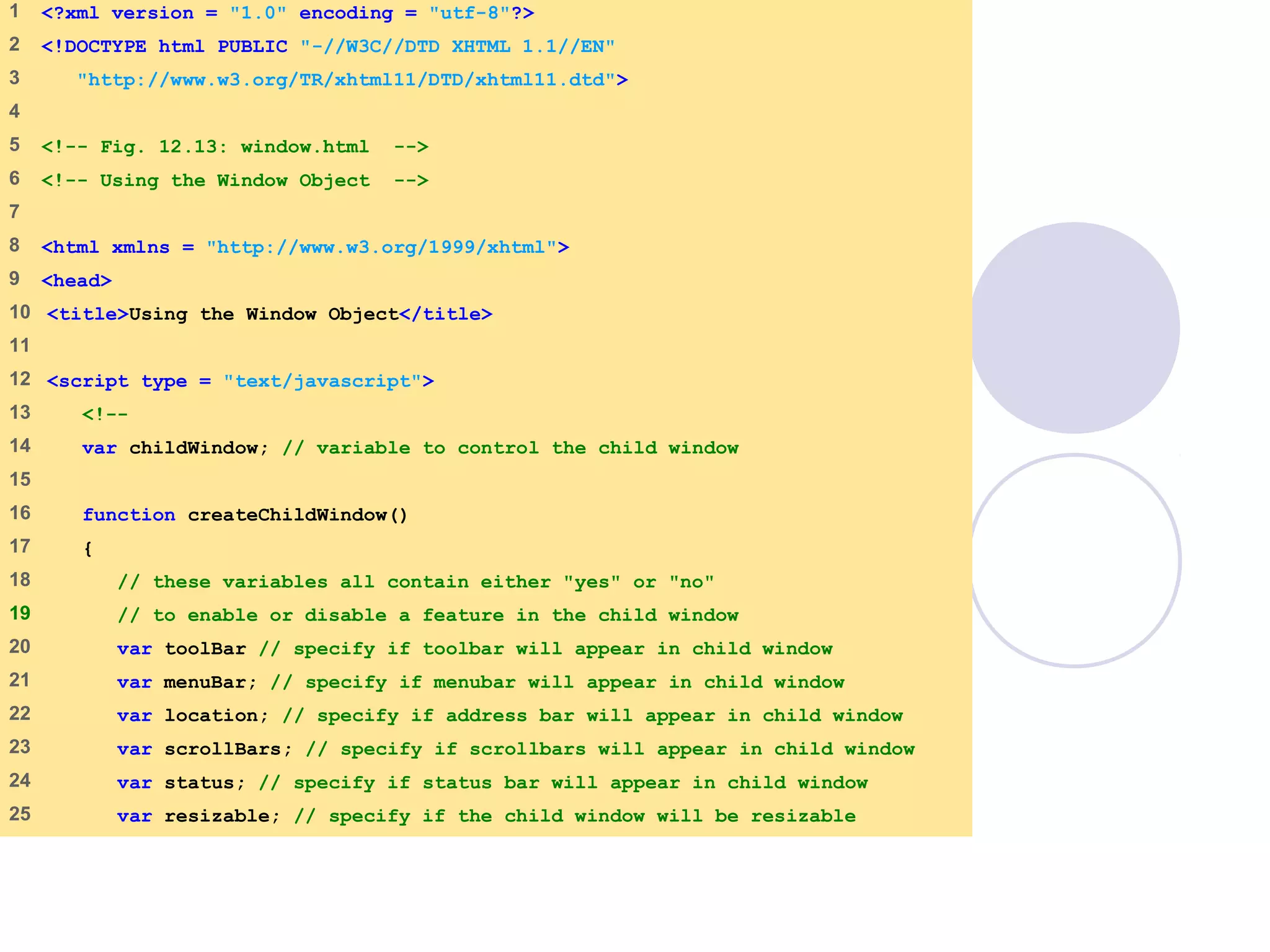 window.html
1 of 7
1 <?xml version = "1.0" encoding = "utf-8"?>
2 <!DOCTYPE html PUBLIC "-//W3C//DTD XHTML 1.1//EN"
3 "http://www.w3.org/TR/xhtml11/DTD/xhtml11.dtd">
4
5 <!-- Fig. 12.13: window.html -->
6 <!-- Using the Window Object -->
7
8 <html xmlns = "http://www.w3.org/1999/xhtml">
9 <head>
10 <title>Using the Window Object</title>
11
12 <script type = "text/javascript">
13 <!--
14 var childWindow; // variable to control the child window
15
16 function createChildWindow()
17 {
18 // these variables all contain either "yes" or "no"
19 // to enable or disable a feature in the child window
20 var toolBar // specify if toolbar will appear in child window
21 var menuBar; // specify if menubar will appear in child window
22 var location; // specify if address bar will appear in child window
23 var scrollBars; // specify if scrollbars will appear in child window
24 var status; // specify if status bar will appear in child window
25 var resizable; // specify if the child window will be resizable
 