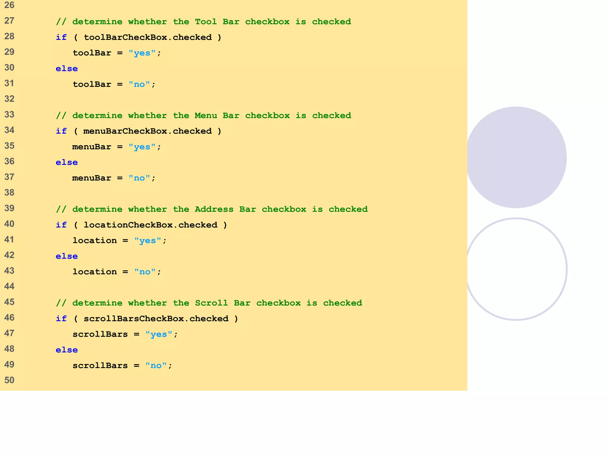 window.html
2 of 7
26
27 // determine whether the Tool Bar checkbox is checked
28 if ( toolBarCheckBox.checked )
29 toolBar = "yes";
30 else
31 toolBar = "no";
32
33 // determine whether the Menu Bar checkbox is checked
34 if ( menuBarCheckBox.checked )
35 menuBar = "yes";
36 else
37 menuBar = "no";
38
39 // determine whether the Address Bar checkbox is checked
40 if ( locationCheckBox.checked )
41 location = "yes";
42 else
43 location = "no";
44
45 // determine whether the Scroll Bar checkbox is checked
46 if ( scrollBarsCheckBox.checked )
47 scrollBars = "yes";
48 else
49 scrollBars = "no";
50
 