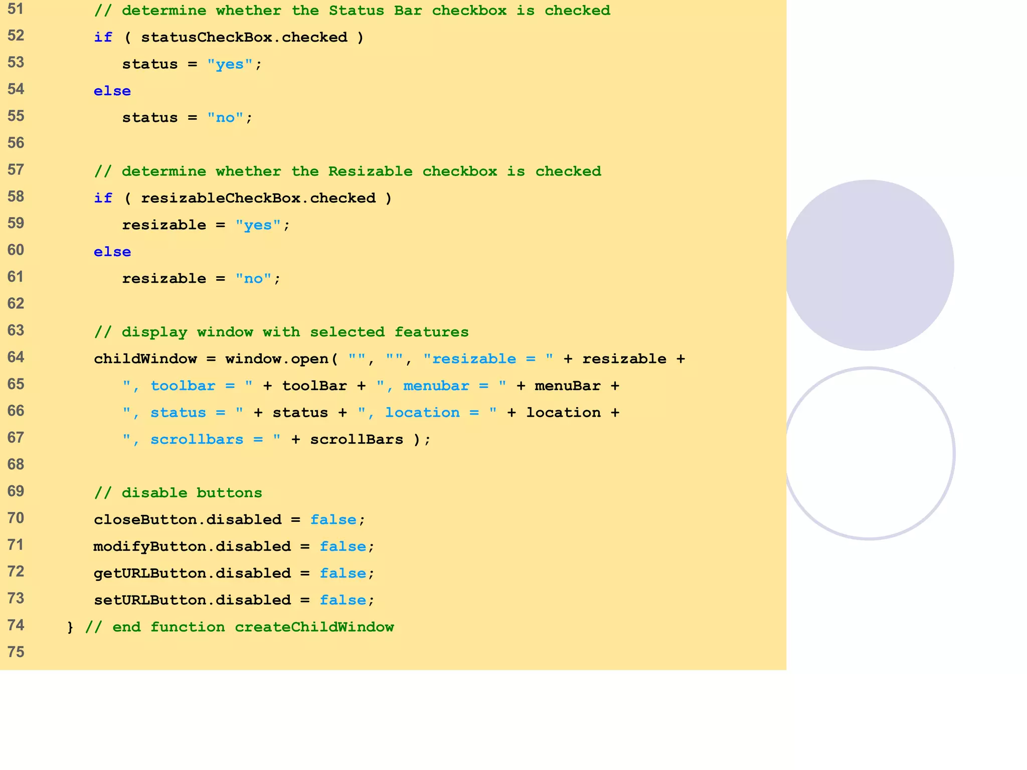 window.html
3 of 7
51 // determine whether the Status Bar checkbox is checked
52 if ( statusCheckBox.checked )
53 status = "yes";
54 else
55 status = "no";
56
57 // determine whether the Resizable checkbox is checked
58 if ( resizableCheckBox.checked )
59 resizable = "yes";
60 else
61 resizable = "no";
62
63 // display window with selected features
64 childWindow = window.open( "", "", "resizable = " + resizable +
65 ", toolbar = " + toolBar + ", menubar = " + menuBar +
66 ", status = " + status + ", location = " + location +
67 ", scrollbars = " + scrollBars );
68
69 // disable buttons
70 closeButton.disabled = false;
71 modifyButton.disabled = false;
72 getURLButton.disabled = false;
73 setURLButton.disabled = false;
74 } // end function createChildWindow
75
 