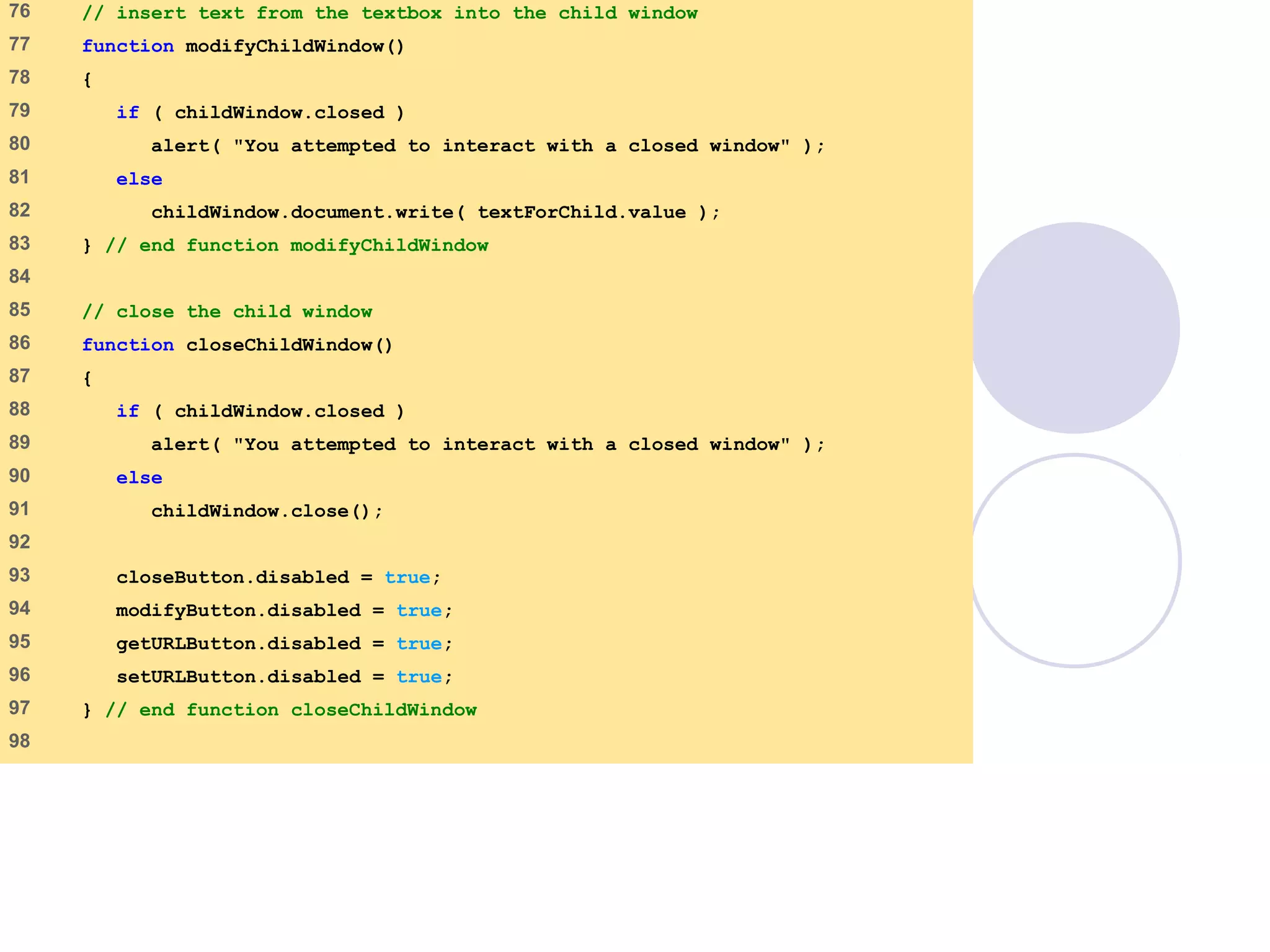 window.html
4 of 7
76 // insert text from the textbox into the child window
77 function modifyChildWindow()
78 {
79 if ( childWindow.closed )
80 alert( "You attempted to interact with a closed window" );
81 else
82 childWindow.document.write( textForChild.value );
83 } // end function modifyChildWindow
84
85 // close the child window
86 function closeChildWindow()
87 {
88 if ( childWindow.closed )
89 alert( "You attempted to interact with a closed window" );
90 else
91 childWindow.close();
92
93 closeButton.disabled = true;
94 modifyButton.disabled = true;
95 getURLButton.disabled = true;
96 setURLButton.disabled = true;
97 } // end function closeChildWindow
98
 