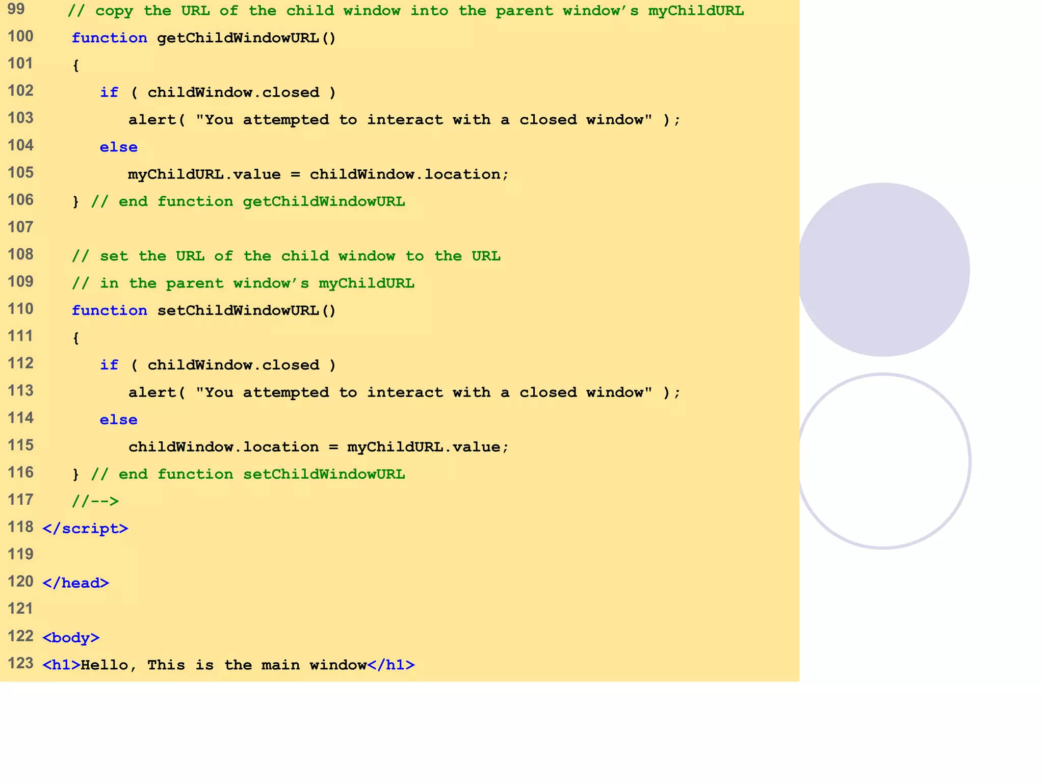 window.html
5 of 7
99 // copy the URL of the child window into the parent window’s myChildURL
100 function getChildWindowURL()
101 {
102 if ( childWindow.closed )
103 alert( "You attempted to interact with a closed window" );
104 else
105 myChildURL.value = childWindow.location;
106 } // end function getChildWindowURL
107
108 // set the URL of the child window to the URL
109 // in the parent window’s myChildURL
110 function setChildWindowURL()
111 {
112 if ( childWindow.closed )
113 alert( "You attempted to interact with a closed window" );
114 else
115 childWindow.location = myChildURL.value;
116 } // end function setChildWindowURL
117 //-->
118 </script>
119
120 </head>
121
122 <body>
123 <h1>Hello, This is the main window</h1>
 