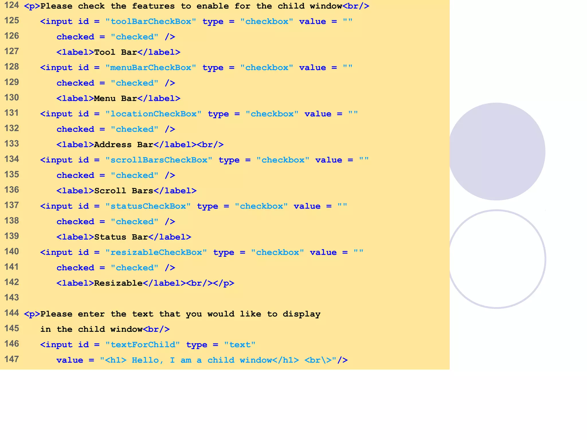 window.html
6 of 7
124 <p>Please check the features to enable for the child window<br/>
125 <input id = "toolBarCheckBox" type = "checkbox" value = ""
126 checked = "checked" />
127 <label>Tool Bar</label>
128 <input id = "menuBarCheckBox" type = "checkbox" value = ""
129 checked = "checked" />
130 <label>Menu Bar</label>
131 <input id = "locationCheckBox" type = "checkbox" value = ""
132 checked = "checked" />
133 <label>Address Bar</label><br/>
134 <input id = "scrollBarsCheckBox" type = "checkbox" value = ""
135 checked = "checked" />
136 <label>Scroll Bars</label>
137 <input id = "statusCheckBox" type = "checkbox" value = ""
138 checked = "checked" />
139 <label>Status Bar</label>
140 <input id = "resizableCheckBox" type = "checkbox" value = ""
141 checked = "checked" />
142 <label>Resizable</label><br/></p>
143
144 <p>Please enter the text that you would like to display
145 in the child window<br/>
146 <input id = "textForChild" type = "text"
147 value = "<h1> Hello, I am a child window</h1> <br>"/>
 