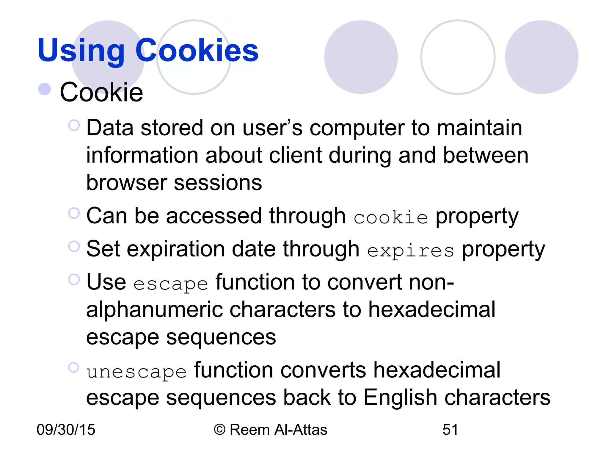 09/30/15 © Reem Al-Attas 51
Using Cookies
Cookie
 Data stored on user’s computer to maintain
information about client during and between
browser sessions
 Can be accessed through cookie property
 Set expiration date through expires property
 Use escape function to convert non-
alphanumeric characters to hexadecimal
escape sequences
 unescape function converts hexadecimal
escape sequences back to English characters
 
