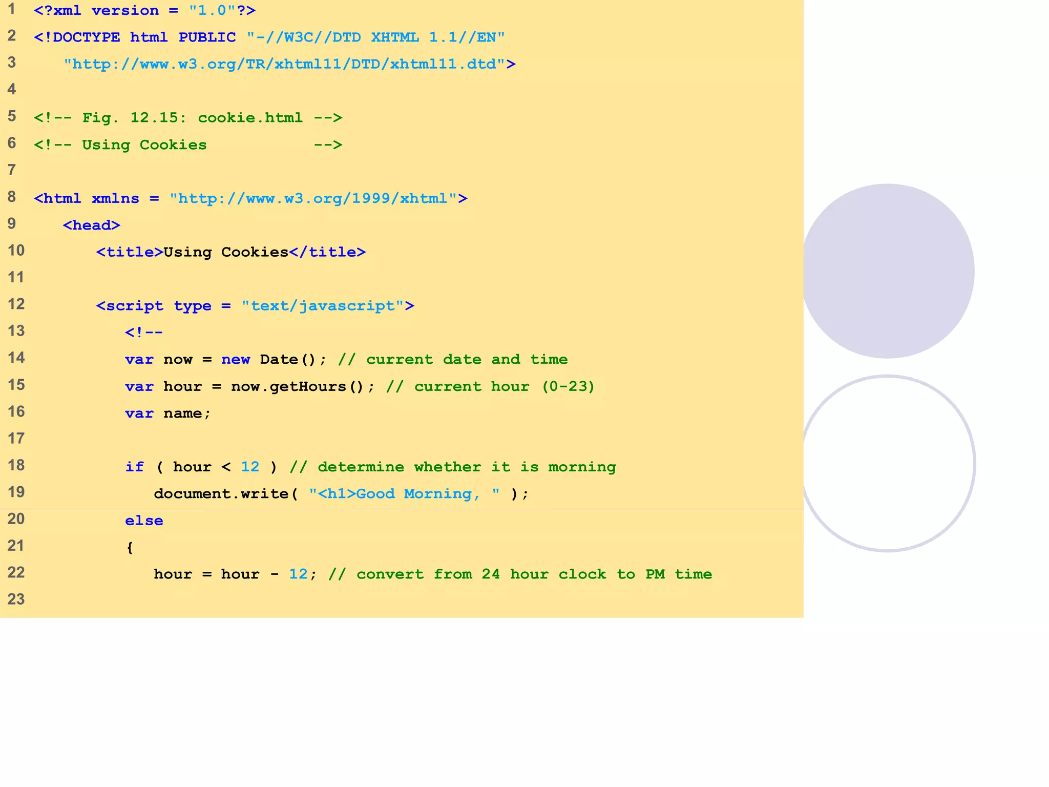 cookie.html
1 of 4
1 <?xml version = "1.0"?>
2 <!DOCTYPE html PUBLIC "-//W3C//DTD XHTML 1.1//EN"
3 "http://www.w3.org/TR/xhtml11/DTD/xhtml11.dtd">
4
5 <!-- Fig. 12.15: cookie.html -->
6 <!-- Using Cookies -->
7
8 <html xmlns = "http://www.w3.org/1999/xhtml">
9 <head>
10 <title>Using Cookies</title>
11
12 <script type = "text/javascript">
13 <!--
14 var now = new Date(); // current date and time
15 var hour = now.getHours(); // current hour (0-23)
16 var name;
17
18 if ( hour < 12 ) // determine whether it is morning
19 document.write( "<h1>Good Morning, " );
20 else
21 {
22 hour = hour - 12; // convert from 24 hour clock to PM time
23
 
