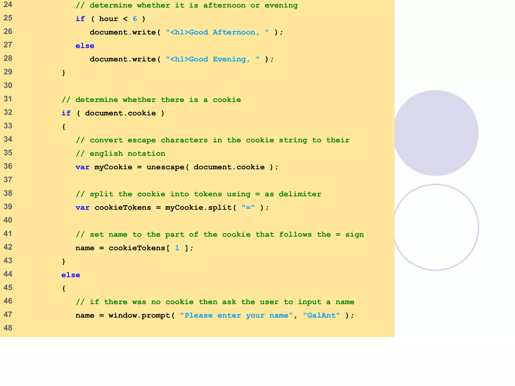 cookie.html
2 of 4
24 // determine whether it is afternoon or evening
25 if ( hour < 6 )
26 document.write( "<h1>Good Afternoon, " );
27 else
28 document.write( "<h1>Good Evening, " );
29 }
30
31 // determine whether there is a cookie
32 if ( document.cookie )
33 {
34 // convert escape characters in the cookie string to their
35 // english notation
36 var myCookie = unescape( document.cookie );
37
38 // split the cookie into tokens using = as delimiter
39 var cookieTokens = myCookie.split( "=" );
40
41 // set name to the part of the cookie that follows the = sign
42 name = cookieTokens[ 1 ];
43 }
44 else
45 {
46 // if there was no cookie then ask the user to input a name
47 name = window.prompt( "Please enter your name", "GalAnt" );
48
 