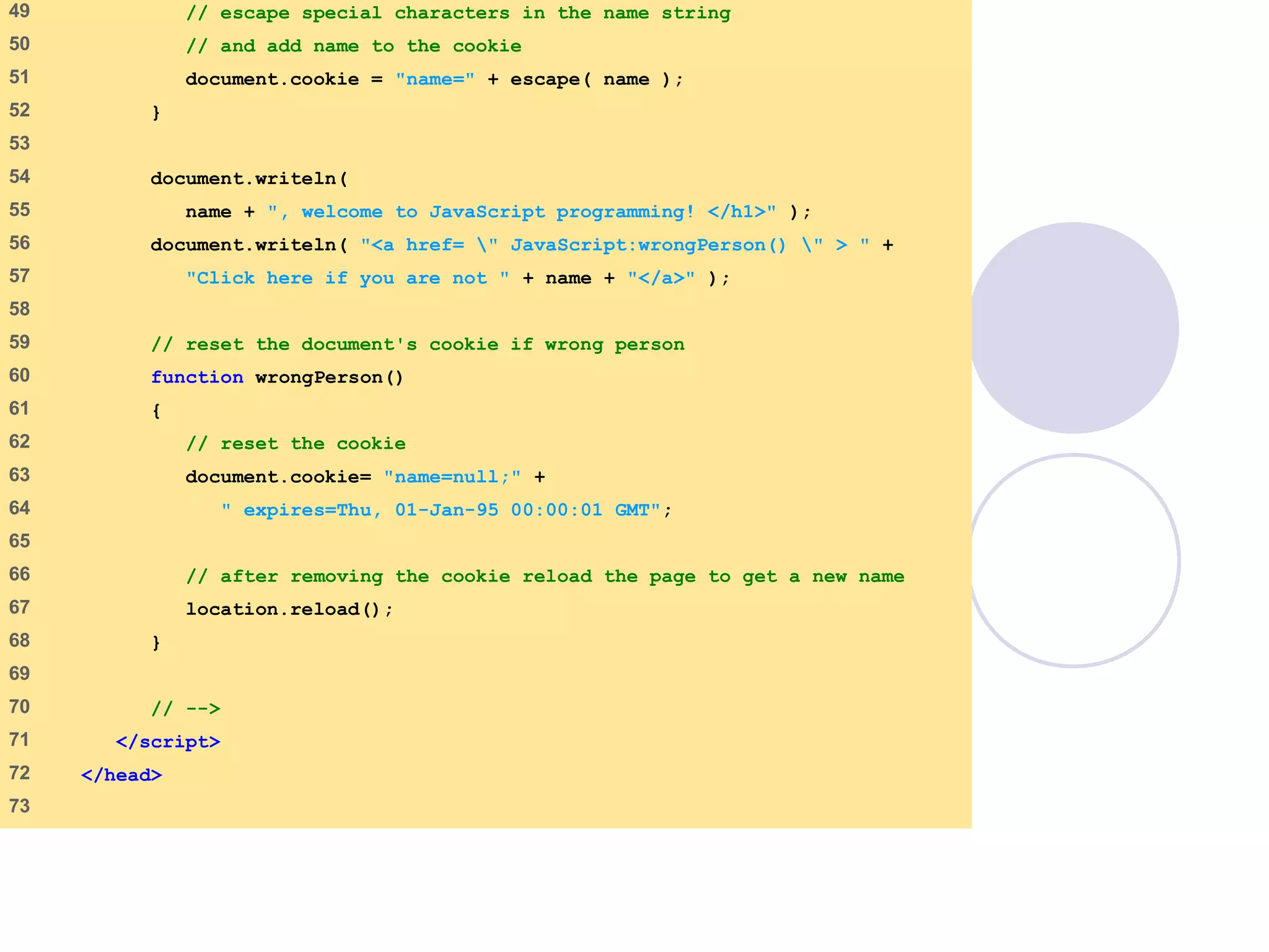 cookie.html
3 of 4
49 // escape special characters in the name string
50 // and add name to the cookie
51 document.cookie = "name=" + escape( name );
52 }
53
54 document.writeln(
55 name + ", welcome to JavaScript programming! </h1>" );
56 document.writeln( "<a href= " JavaScript:wrongPerson() " > " +
57 "Click here if you are not " + name + "</a>" );
58
59 // reset the document's cookie if wrong person
60 function wrongPerson()
61 {
62 // reset the cookie
63 document.cookie= "name=null;" +
64 " expires=Thu, 01-Jan-95 00:00:01 GMT";
65
66 // after removing the cookie reload the page to get a new name
67 location.reload();
68 }
69
70 // -->
71 </script>
72 </head>
73
 
