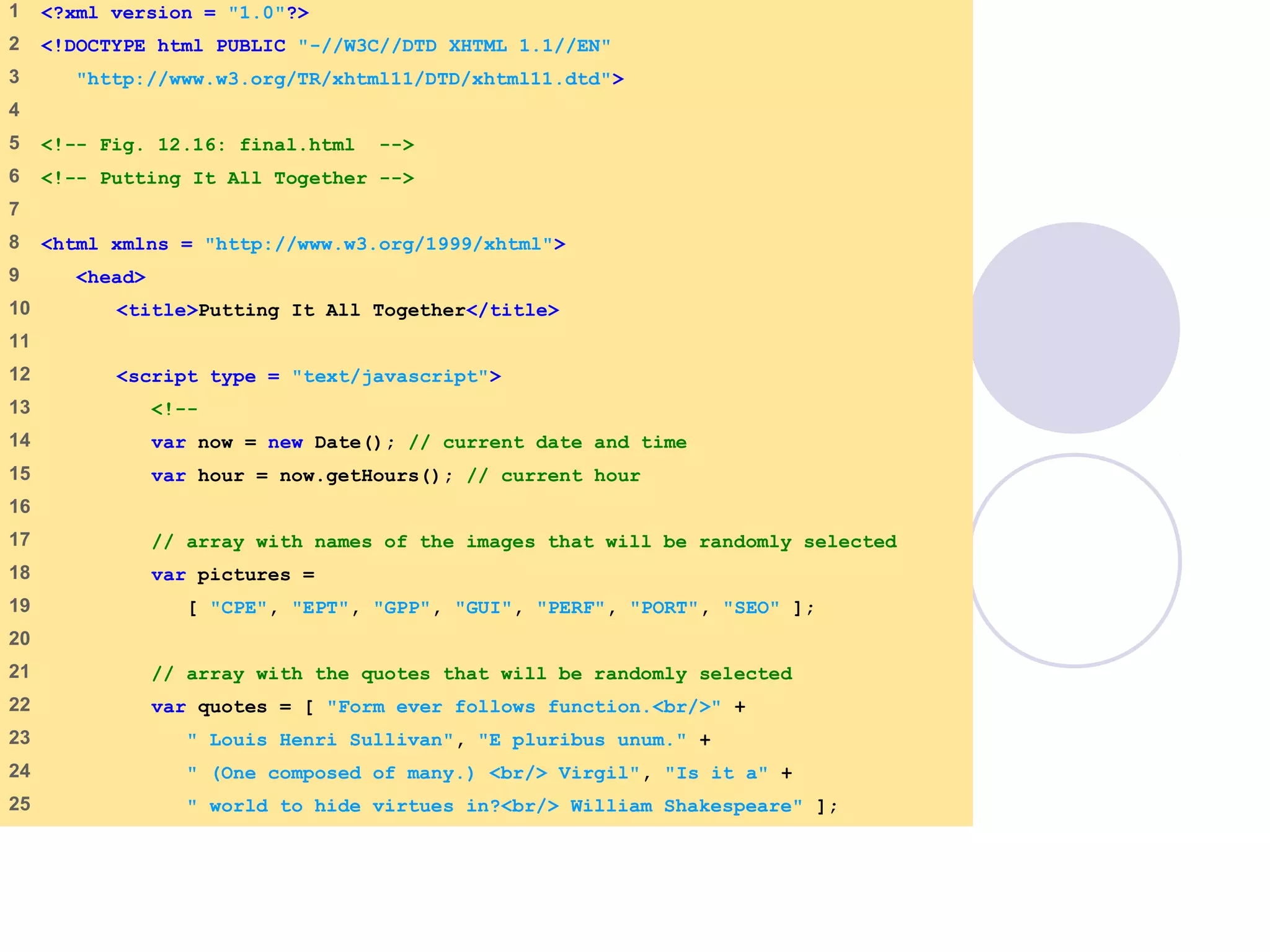 final.html
1 of 6
1 <?xml version = "1.0"?>
2 <!DOCTYPE html PUBLIC "-//W3C//DTD XHTML 1.1//EN"
3 "http://www.w3.org/TR/xhtml11/DTD/xhtml11.dtd">
4
5 <!-- Fig. 12.16: final.html -->
6 <!-- Putting It All Together -->
7
8 <html xmlns = "http://www.w3.org/1999/xhtml">
9 <head>
10 <title>Putting It All Together</title>
11
12 <script type = "text/javascript">
13 <!--
14 var now = new Date(); // current date and time
15 var hour = now.getHours(); // current hour
16
17 // array with names of the images that will be randomly selected
18 var pictures =
19 [ "CPE", "EPT", "GPP", "GUI", "PERF", "PORT", "SEO" ];
20
21 // array with the quotes that will be randomly selected
22 var quotes = [ "Form ever follows function.<br/>" +
23 " Louis Henri Sullivan", "E pluribus unum." +
24 " (One composed of many.) <br/> Virgil", "Is it a" +
25 " world to hide virtues in?<br/> William Shakespeare" ];
 