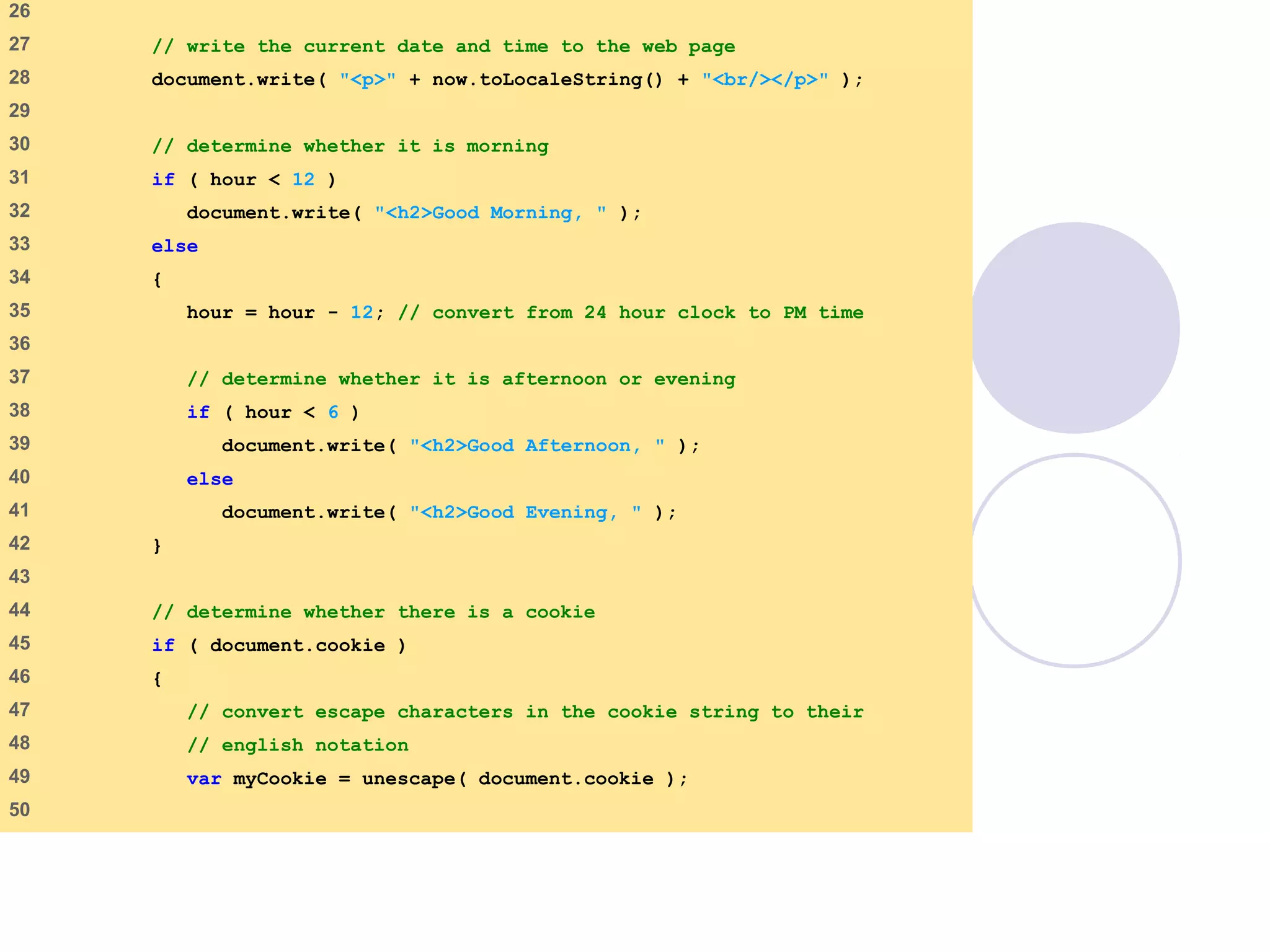 final.html
2 of 6
26
27 // write the current date and time to the web page
28 document.write( "<p>" + now.toLocaleString() + "<br/></p>" );
29
30 // determine whether it is morning
31 if ( hour < 12 )
32 document.write( "<h2>Good Morning, " );
33 else
34 {
35 hour = hour - 12; // convert from 24 hour clock to PM time
36
37 // determine whether it is afternoon or evening
38 if ( hour < 6 )
39 document.write( "<h2>Good Afternoon, " );
40 else
41 document.write( "<h2>Good Evening, " );
42 }
43
44 // determine whether there is a cookie
45 if ( document.cookie )
46 {
47 // convert escape characters in the cookie string to their
48 // english notation
49 var myCookie = unescape( document.cookie );
50
 