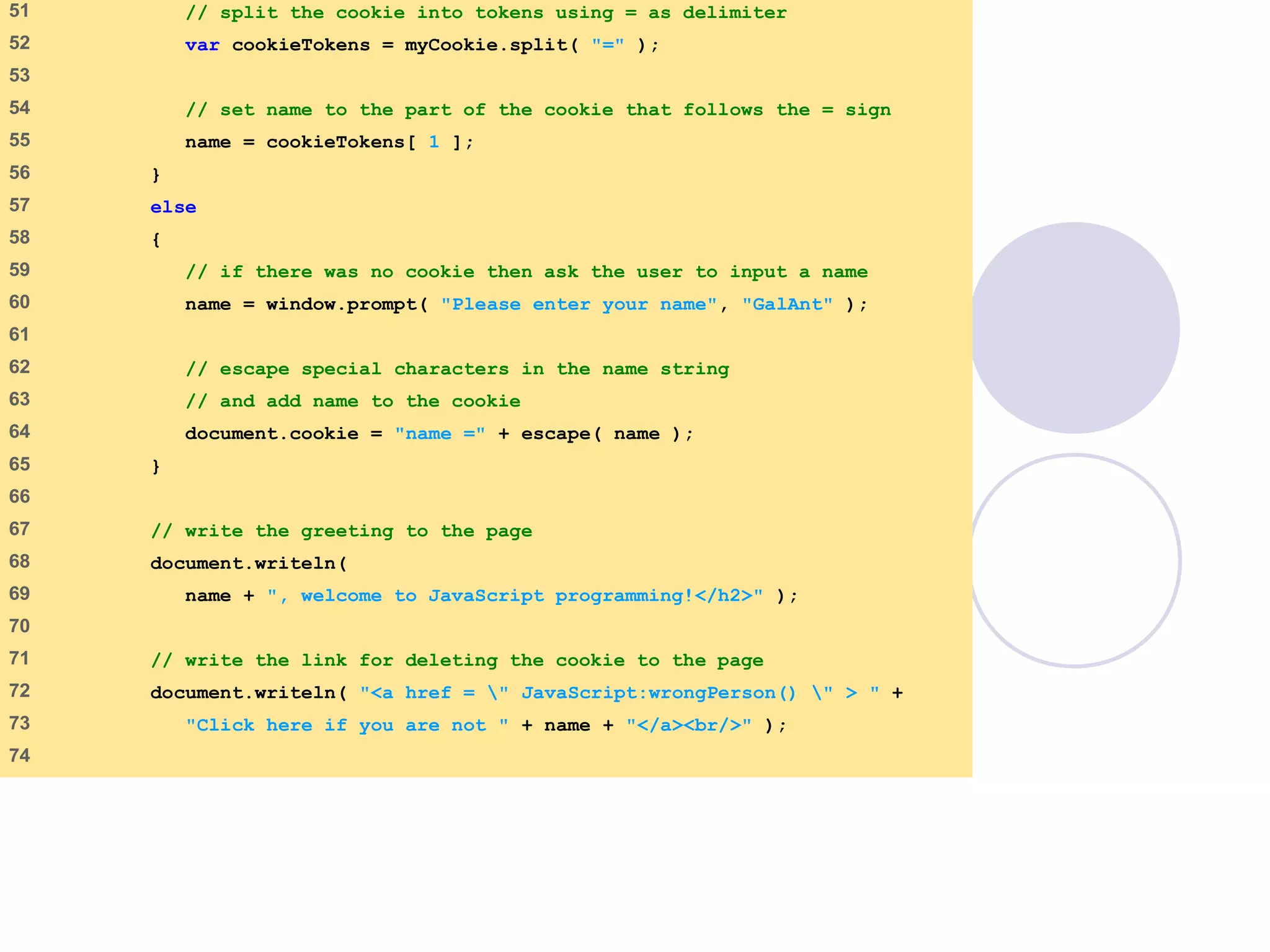 final.html
3 of 6
51 // split the cookie into tokens using = as delimiter
52 var cookieTokens = myCookie.split( "=" );
53
54 // set name to the part of the cookie that follows the = sign
55 name = cookieTokens[ 1 ];
56 }
57 else
58 {
59 // if there was no cookie then ask the user to input a name
60 name = window.prompt( "Please enter your name", "GalAnt" );
61
62 // escape special characters in the name string
63 // and add name to the cookie
64 document.cookie = "name =" + escape( name );
65 }
66
67 // write the greeting to the page
68 document.writeln(
69 name + ", welcome to JavaScript programming!</h2>" );
70
71 // write the link for deleting the cookie to the page
72 document.writeln( "<a href = " JavaScript:wrongPerson() " > " +
73 "Click here if you are not " + name + "</a><br/>" );
74
 