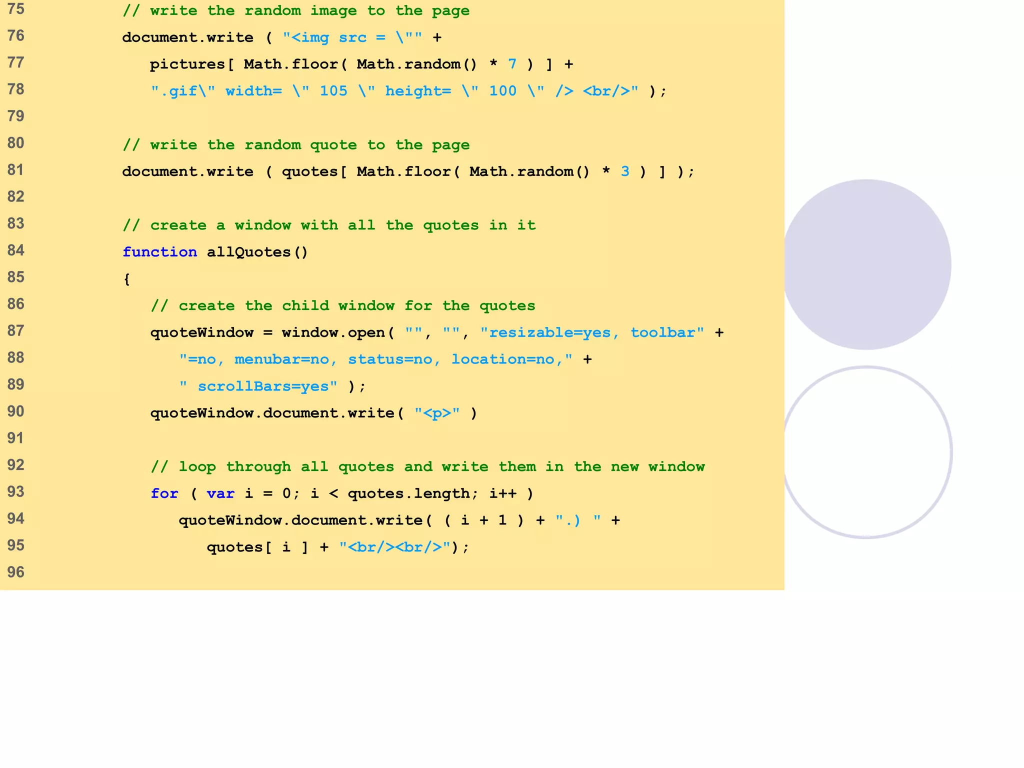 final.html
4 of 6
75 // write the random image to the page
76 document.write ( "<img src = "" +
77 pictures[ Math.floor( Math.random() * 7 ) ] +
78 ".gif" width= " 105 " height= " 100 " /> <br/>" );
79
80 // write the random quote to the page
81 document.write ( quotes[ Math.floor( Math.random() * 3 ) ] );
82
83 // create a window with all the quotes in it
84 function allQuotes()
85 {
86 // create the child window for the quotes
87 quoteWindow = window.open( "", "", "resizable=yes, toolbar" +
88 "=no, menubar=no, status=no, location=no," +
89 " scrollBars=yes" );
90 quoteWindow.document.write( "<p>" )
91
92 // loop through all quotes and write them in the new window
93 for ( var i = 0; i < quotes.length; i++ )
94 quoteWindow.document.write( ( i + 1 ) + ".) " +
95 quotes[ i ] + "<br/><br/>");
96
 