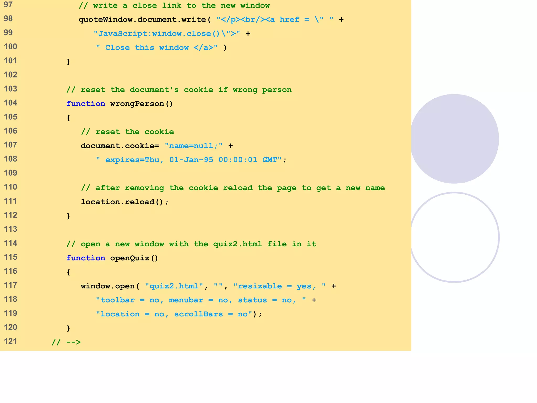 final.html
5 of 6
97 // write a close link to the new window
98 quoteWindow.document.write( "</p><br/><a href = " " +
99 "JavaScript:window.close()">" +
100 " Close this window </a>" )
101 }
102
103 // reset the document's cookie if wrong person
104 function wrongPerson()
105 {
106 // reset the cookie
107 document.cookie= "name=null;" +
108 " expires=Thu, 01-Jan-95 00:00:01 GMT";
109
110 // after removing the cookie reload the page to get a new name
111 location.reload();
112 }
113
114 // open a new window with the quiz2.html file in it
115 function openQuiz()
116 {
117 window.open( "quiz2.html", "", "resizable = yes, " +
118 "toolbar = no, menubar = no, status = no, " +
119 "location = no, scrollBars = no");
120 }
121 // -->
 